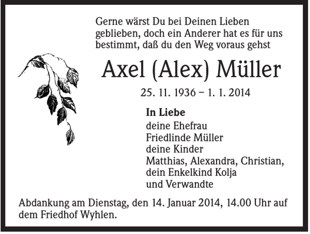 <p>Gerne wärst Du bei Deinen Lieben<br />geblieben, doch ein Anderer hat es für uns<br />bestimmt, daß du den Weg voraus gehst</p><p>Axel (Alex) Müller<br />25. 11. 1936 – 1. 1. 2014<br />In Liebe<br />deine Ehefrau<br />Friedlinde Müller<br />deine Kinder<br />Matthias, Alexandra, Christian,<br />dein Enkelkind Kolja<br />und Verwandte<br />Abdankung am Dienstag, den 14. Januar 2014, 14.00 Uhr auf<br />dem Friedhof Wyhlen.</p>