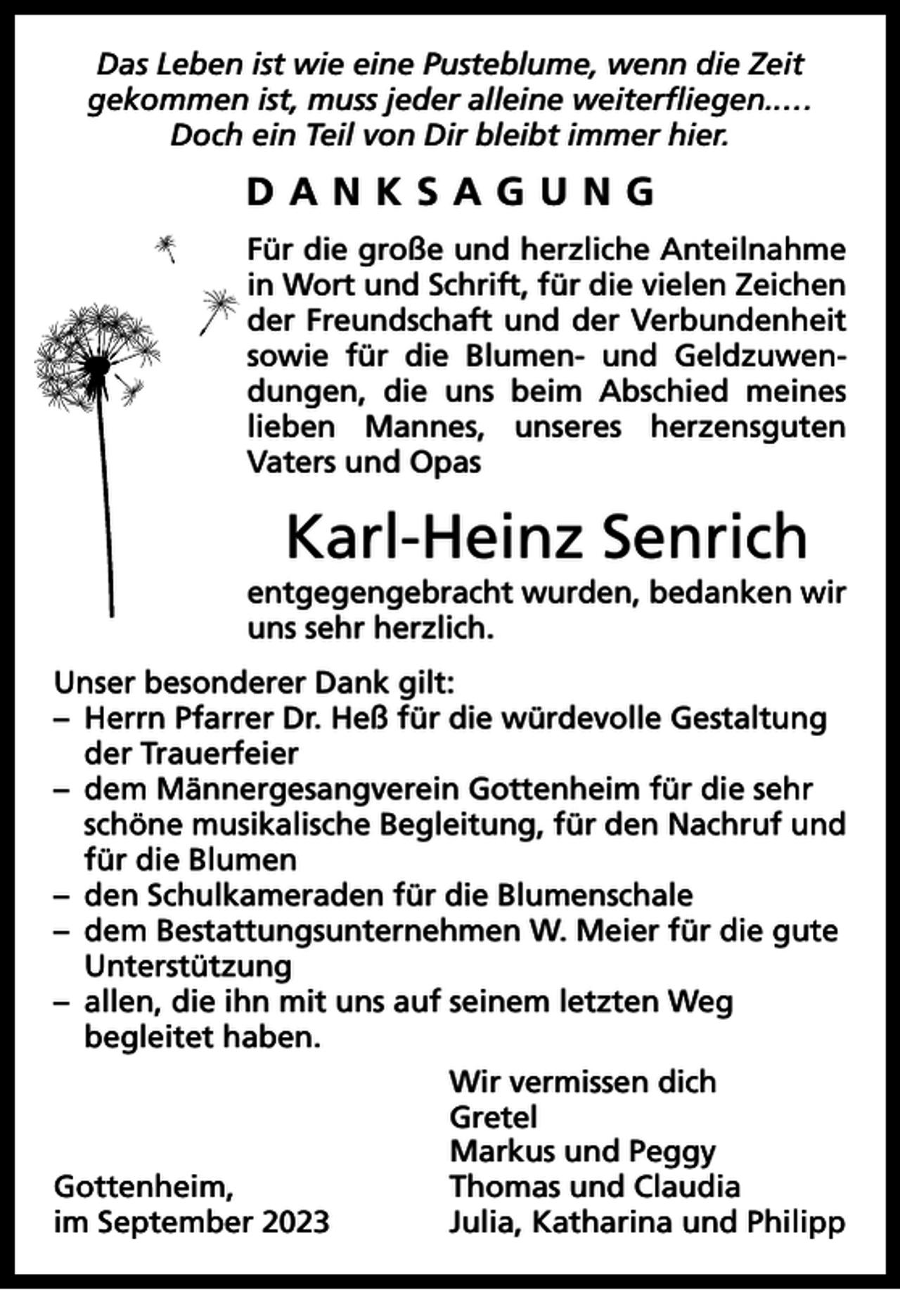 <p>Das Leben ist wie eine Pusteblume, wenn die Zeit<br />gekommen ist, muss jeder alleine weiterﬂiegen..…<br />Doch ein Teil von Dir bleibt immer hier.</p><p>DANKSAGUNG<br />Für die große und herzliche Anteilnahme<br />in Wort und Schrift, für die vielen Zeichen<br />der Freundschaft und der Verbundenheit<br />sowie für die Blumen- und Geldzuwendungen, die uns beim Abschied meines<br />lieben Mannes, unseres herzensguten<br />Vaters und Opas</p><p>Karl-Heinz Senrich<br />entgegengebracht wurden, bedanken wir<br />uns sehr herzlich.<br />Unser besonderer Dank gilt:<br />– Herrn Pfarrer Dr. Heß für die würdevolle Gestaltung<br />der Trauerfeier<br />– dem Männergesangverein Gottenheim für die sehr<br />schöne musikalische Begleitung, für den Nachruf und<br />für die Blumen<br />– den Schulkameraden für die Blumenschale<br />– dem Bestattungsunternehmen W. Meier für die gute<br />Unterstützung<br />– allen, die ihn mit uns auf seinem letzten Weg<br />begleitet haben.</p><p>Wir vermissen dich<br />Gretel</p><p>Markus und Peggy<br />Gottenheim,<br />Thomas und Claudia<br />im September 2023<br />Julia, Katharina und Philipp</p>