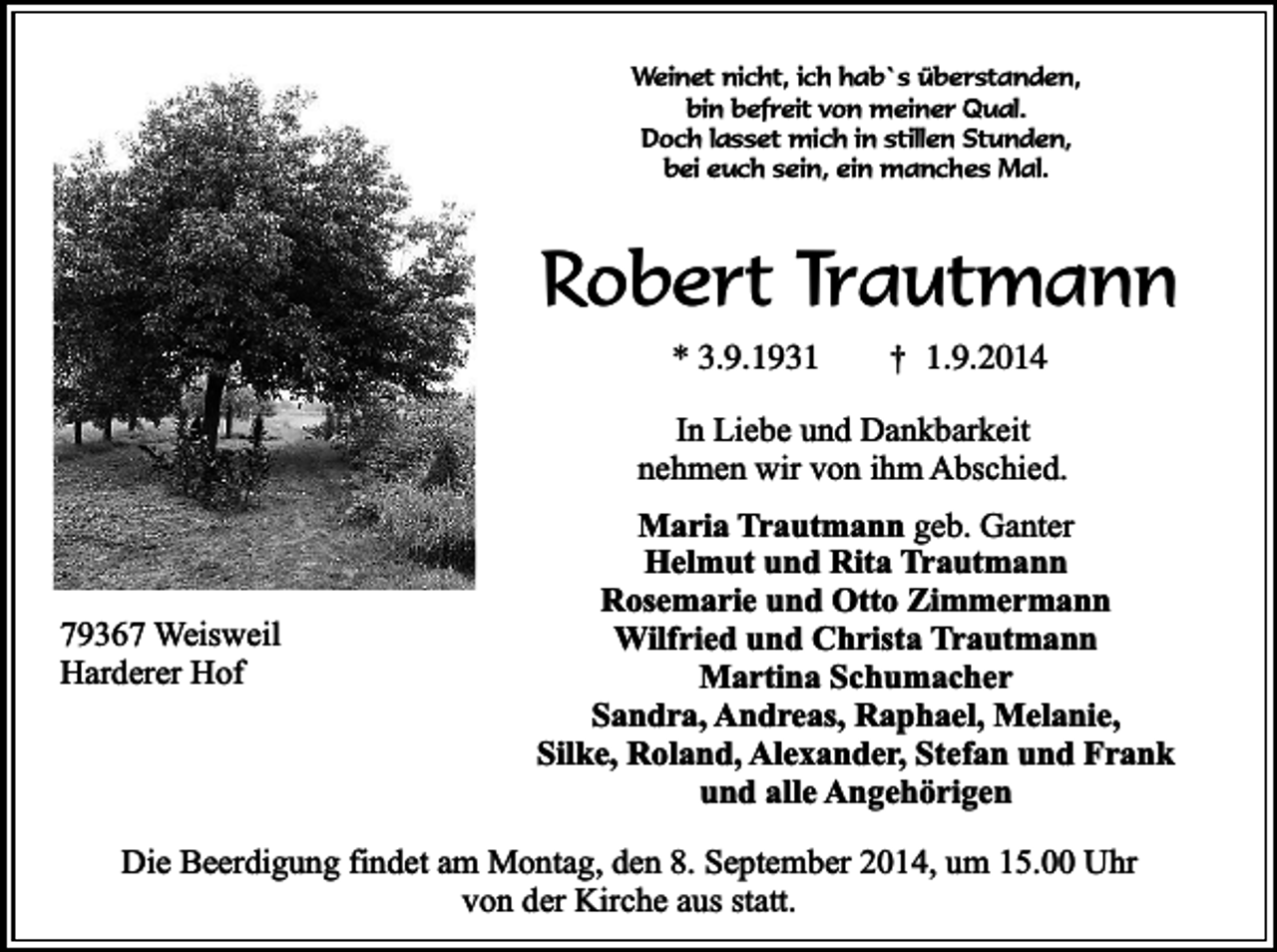 <p>Weinet nicht, ich hab`s überstanden,<br />bin befreit von meiner Qual.<br />Doch lasset mich in stillen Stunden,<br />bei euch sein, ein manches Mal.</p><p>Robert Trautmann<br />* 3.9.1931</p><p>†</p><p>1.9.2014</p><p>In Liebe und Dankbarkeit<br />nehmen wir von ihm Abschied.</p><p>79367 Weisweil<br />Harderer Hof</p><p>Maria Trautmann geb. Ganter<br />Helmut und Rita Trautmann<br />Rosemarie und Otto Zimmermann<br />Wilfried und Christa Trautmann<br />Martina Schumacher<br />Sandra, Andreas, Raphael, Melanie,<br />Silke, Roland, Alexander, Stefan und Frank<br />und alle Angehörigen</p><p>Die Beerdigung findet am Montag, den 8. September 2014, um 15.00 Uhr<br />von der Kirche aus statt.</p>