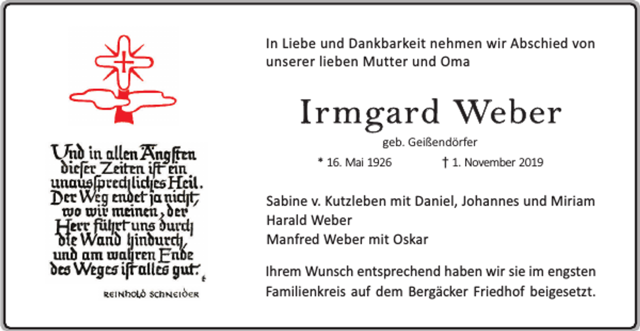 <p>In Liebe und Dankbarkeit nehmen wir Abschied von<br />unserer lieben Mutter und Oma</p><p>Irmgard Weber<br />geb. Geißendörfer</p><p>* 16. Mai 1926</p><p>1. November 2019</p><p>Sabine v. Kutzleben mit Daniel, Johannes und Miriam<br />Harald Weber<br />Manfred Weber mit Oskar<br />Ihrem Wunsch entsprechend haben wir sie im engsten<br />Familienkreis auf dem Bergäcker Friedhof beigesetzt.</p>