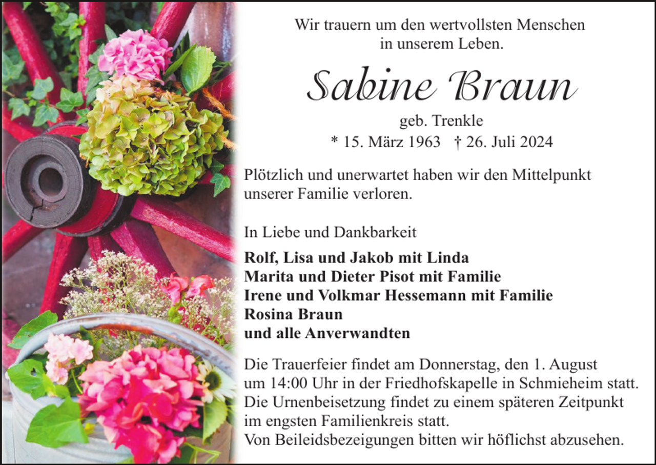 <p>Wir trauern um den wertvollsten Menschen<br />in unserem Leben.</p><p>Sabine Braun<br />geb. Trenkle<br />* 15. März 1963 † 26. Juli 2024<br />Plötzlich und unerwartet haben wir den Mittelpunkt<br />unserer Familie verloren.<br />In Liebe und Dankbarkeit<br />Rolf, Lisa und Jakob mit Linda<br />Marita und Dieter Pisot mit Familie<br />Irene und Volkmar Hessemann mit Familie<br />Rosina Braun<br />und alle Anverwandten<br />Die Trauerfeier findet am Donnerstag, den 1. August<br />um 14:00 Uhr in der Friedhofskapelle in Schmieheim statt.<br />Die Urnenbeisetzung findet zu einem späteren Zeitpunkt<br />im engsten Familienkreis statt.<br />Von Beileidsbezeigungen bitten wir höflichst abzusehen.</p>
