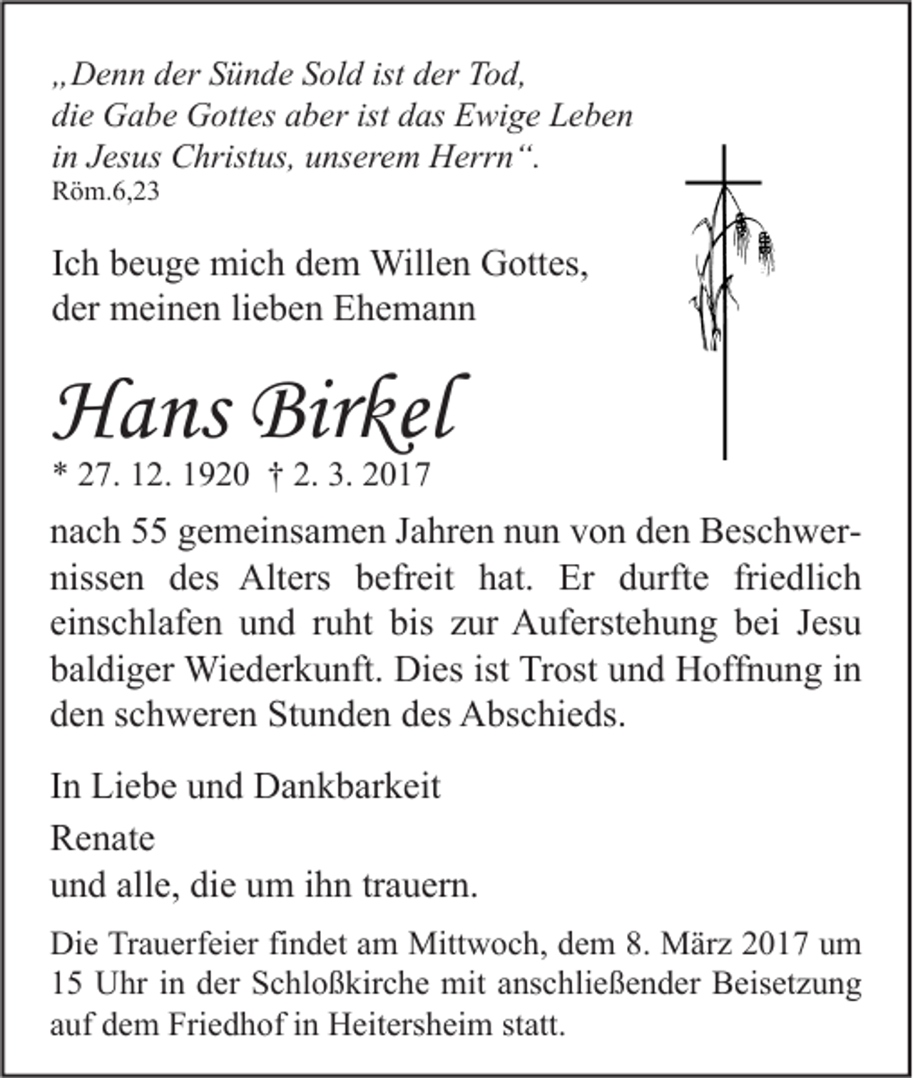 <p>„Denn der Sünde Sold ist der Tod,<br />die Gabe Gottes aber ist das Ewige Leben<br />in Jesus Christus, unserem Herrn“.<br />Röm.6,23</p><p>Ich beuge mich dem Willen Gottes,<br />der meinen lieben Ehemann</p><p>Hans Birkel<br />* 27. 12. 1920 † 2. 3. 2017</p><p>nach 55 gemeinsamen Jahren nun von den Beschwernissen des Alters befreit hat. Er durfte friedlich<br />einschlafen und ruht bis zur Auferstehung bei Jesu<br />baldiger Wiederkunft. Dies ist Trost und Hoffnung in<br />den schweren Stunden des Abschieds.<br />In Liebe und Dankbarkeit<br />Renate<br />und alle, die um ihn trauern.<br />Die Trauerfeier findet am Mittwoch, dem 8. März 2017 um<br />15 Uhr in der Schloßkirche mit anschließender Beisetzung<br />auf dem Friedhof in Heitersheim statt.</p>