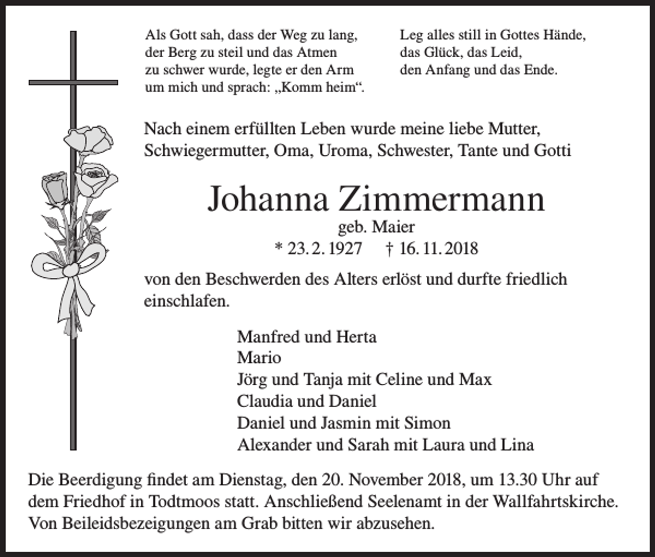<p>Als Gott sah, dass der Weg zu lang,<br />der Berg zu steil und das Atmen<br />zu schwer wurde, legte er den Arm<br />um mich und sprach: „Komm heim“.</p><p>Leg alles still in Gottes Hände,<br />das Glück, das Leid,<br />den Anfang und das Ende.</p><p>Nach einem erfüllten Leben wurde meine liebe Mutter,<br />Schwiegermutter, Oma, Uroma, Schwester, Tante und Gotti</p><p>Johanna Zimmermann<br />geb. Maier<br />* 23. 2. 1927 † 16. 11. 2018</p><p>von den Beschwerden des Alters erlöst und durfte friedlich<br />einschlafen.<br />Manfred und Herta<br />Mario<br />Jörg und Tanja mit Celine und Max<br />Claudia und Daniel<br />Daniel und Jasmin mit Simon<br />Alexander und Sarah mit Laura und Lina<br />Die Beerdigung findet am Dienstag, den 20. November 2018, um 13.30 Uhr auf<br />dem Friedhof in Todtmoos statt. Anschließend Seelenamt in der Wallfahrtskirche.<br />Von Beileidsbezeigungen am Grab bitten wir abzusehen.</p>