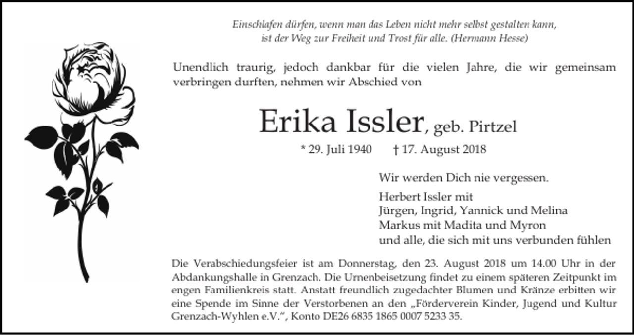 <p>Einschlafen dürfen, wenn man das Leben nicht mehr selbst gestalten kann,<br />ist der Weg zur Freiheit und Trost für alle. (Hermann Hesse)</p><p>Unendlich traurig, jedoch dankbar für die vielen Jahre, die wir gemeinsam<br />verbringen durften, nehmen wir Abschied von</p><p>Erika Issler, geb. Pirtzel<br />* 29. Juli 1940</p><p>† 17. August 2018<br />Wir werden Dich nie vergessen.<br />Herbert Issler mit<br />Jürgen, Ingrid, Yannick und Melina<br />Markus mit Madita und Myron<br />und alle, die sich mit uns verbunden fühlen</p><p>Die Verabschiedungsfeier ist am Donnerstag, den 23. August 2018 um 14.00 Uhr in der<br />Abdankungshalle in Grenzach. Die Urnenbeisetzung findet zu einem späteren Zeitpunkt im<br />engen Familienkreis statt. Anstatt freundlich zugedachter Blumen und Kränze erbitten wir<br />eine Spende im Sinne der Verstorbenen an den „Förderverein Kinder, Jugend und Kultur<br />Grenzach-Wyhlen e.V.“, Konto DE2835 1865 0007 5235.</p>
