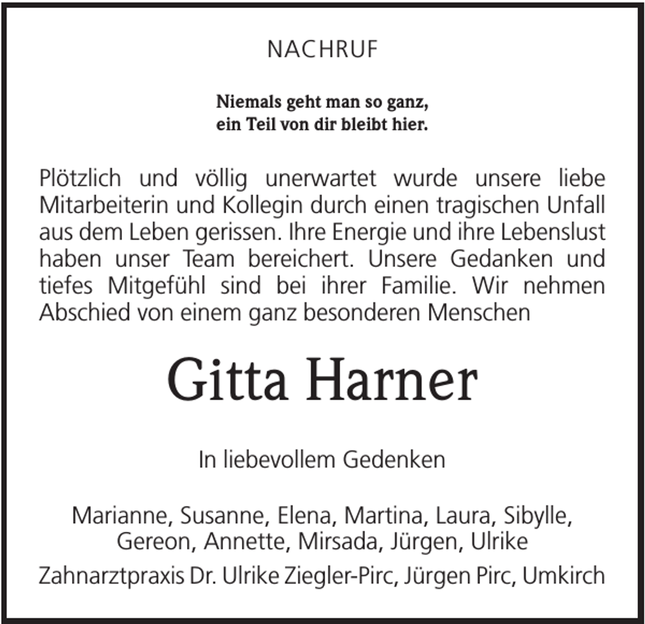 <p>NACHRUF<br />Niemals geht man so ganz,<br />ein Teil von dir bleibt hier.</p><p>Plötzlich und völlig unerwartet wurde unsere liebe<br />Mitarbeiterin und Kollegin durch einen tragischen Unfall<br />aus dem Leben gerissen. Ihre Energie und ihre Lebenslust<br />haben unser Team bereichert. Unsere Gedanken und<br />tiefes Mitgefühl sind bei ihrer Familie. Wir nehmen<br />Abschied von einem ganz besonderen Menschen</p><p>Gitta Harner<br />In liebevollem Gedenken<br />Marianne, Susanne, Elena, Martina, Laura, Sibylle,<br />Gereon, Annette, Mirsada, Jürgen, Ulrike<br />Zahnarztpraxis Dr. Ulrike Ziegler-Pirc, Jürgen Pirc, Umkirch</p>