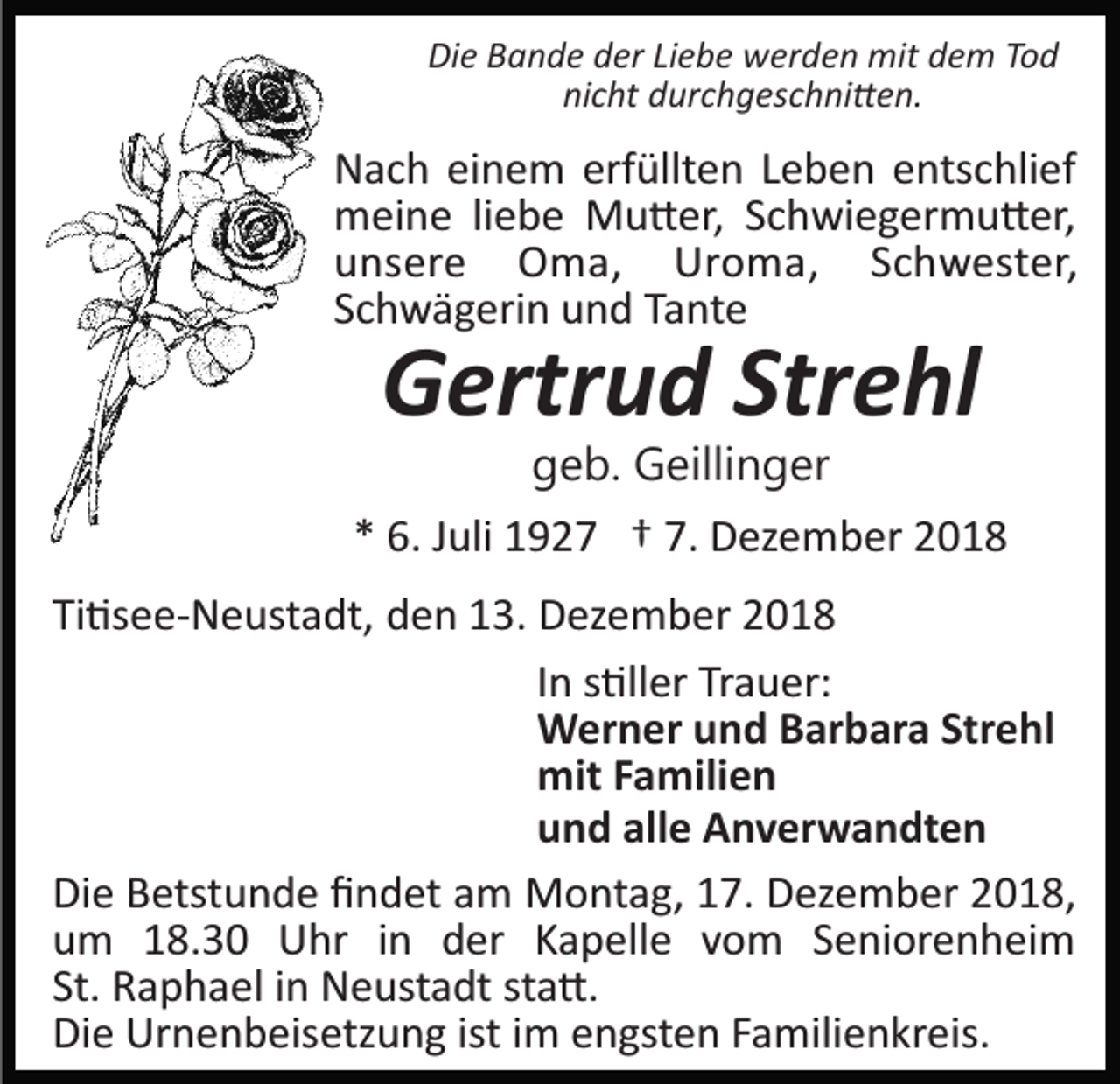 <p>Die Bande der Liebe werden mit dem Tod<br />nicht durchgeschni�en.</p><p>Nach einem erfüllten Leben entschlief<br />meine liebe Mu�er, Schwiegermu�er,<br />unsere Oma, Uroma, Schwester,<br />Schwägerin und Tante</p><p>Gertrud Strehl<br />geb. Geillinger</p><p>* 6. Juli 1927 † 7. Dezember 2018<br />Ti�see­Neustadt, den 13. Dezember 2018<br />In s�ller Trauer:<br />Werner und Barbara Strehl<br />mit Familien<br />und alle Anverwandten<br />Die Betstunde ﬁndet am Montag, 17. Dezember 2018,<br />um 18.30 Uhr in der Kapelle vom Seniorenheim<br />St. Raphael in Neustadt sta�.<br />Die Urnenbeisetzung ist im engsten Familienkreis.</p>