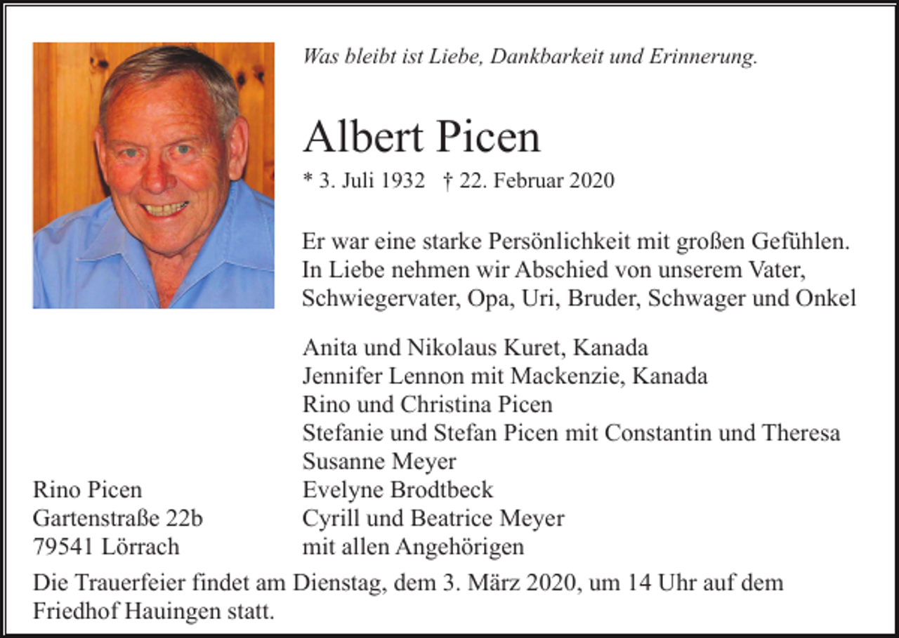 <p>Was bleibt ist Liebe, Dankbarkeit und Erinnerung.</p><p>Albert Picen<br />* 3. Juli 1932 † 22. Februar 2020</p><p>Er war eine starke Persönlichkeit mit großen Gefühlen.<br />In Liebe nehmen wir Abschied von unserem Vater,<br />Schwiegervater, Opa, Uri, Bruder, Schwager und Onkel<br />Anita und Nikolaus Kuret, Kanada<br />Jennifer Lennon mit Mackenzie, Kanada<br />Rino und Christina Picen<br />Stefanie und Stefan Picen mit Constantin und Theresa<br />Susanne Meyer<br />Rino Picen<br />Evelyne Brodtbeck<br />Gartenstraße 22b<br />Cyrill und Beatrice Meyer<br />79541 Lörrach<br />mit allen Angehörigen<br />Die Trauerfeier findet am Dienstag, dem 3. März 2020, um 14 Uhr auf dem<br />Friedhof Hauingen statt.</p>