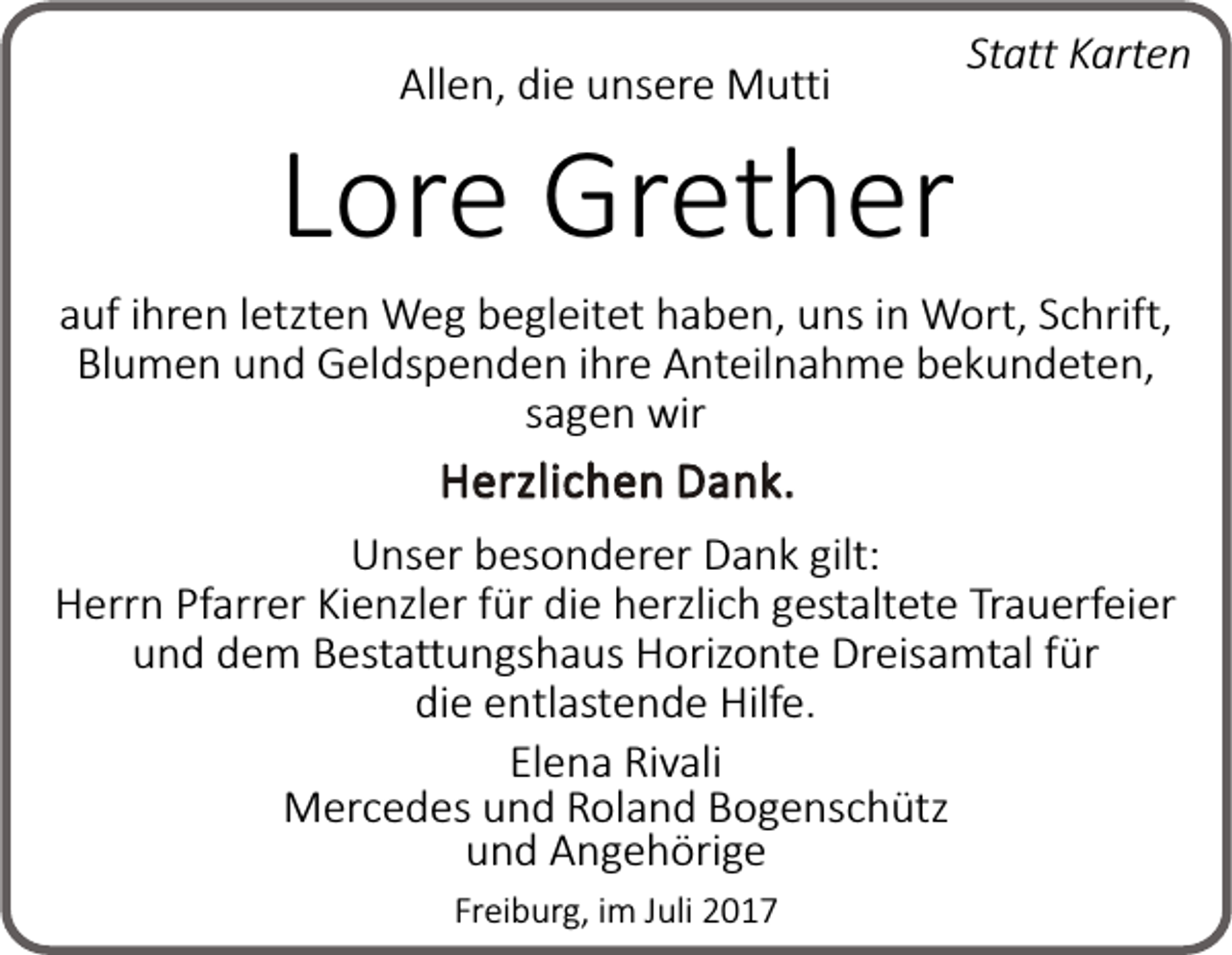 <p>Allen, die unsere Mutti</p><p>Statt Karten</p><p>Lore Grether</p><p>auf ihren letzten Weg begleitet haben, uns in Wort, Schrift,<br />Blumen und Geldspenden ihre Anteilnahme bekundeten,<br />sagen wir<br />Herzlichen Dank.<br />Unser besonderer Dank gilt:<br />Herrn Pfarrer Kienzler für die herzlich gestaltete Trauerfeier<br />und dem Bestattungshaus Horizonte Dreisamtal für<br />die entlastende Hilfe.<br />Elena Rivali<br />Mercedes und Roland Bogenschütz<br />und Angehörige<br />Freiburg, im Juli 2017</p>