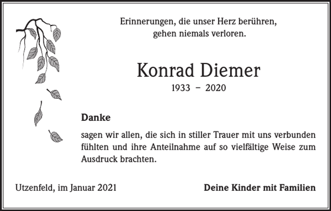 <p>Erinnerungen, die unser Herz berühren,<br />gehen niemals verloren.</p><p>Konrad Diemer<br />1933 – 2020</p><p>Danke<br />sagen wir allen, die sich in stiller Trauer mit uns verbunden<br />fühlten und ihre Anteilnahme auf so vielfältige Weise zum<br />Ausdruck brachten.<br />Utzenfeld, im Januar 2021</p><p>Deine Kinder mit Familien</p>