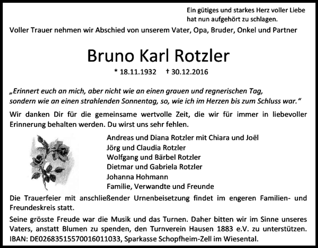 <p>Ein gütiges und starkes Herz voller Liebe<br />hat nun aufgehört zu schlagen.</p><p>Voller Trauer nehmen wir Abschied von unserem Vater, Opa, Bruder, Onkel und Partner</p><p>Bruno Karl Rotzler<br />* 18.11.1932</p><p>† 30.12.2016</p><p>„Erinnert euch an mich, aber nicht wie an einen grauen und regnerischen Tag,<br />sondern wie an einen strahlenden Sonnentag, so, wie ich im Herzen bis zum Schluss war.“<br />Wir danken Dir für die gemeinsame wertvolle Zeit, die wir für immer in liebevoller<br />Erinnerung behalten werden. Du wirst uns sehr fehlen.<br />Andreas und Diana Rotzler mit Chiara und Joël<br />Jörg und Claudia Rotzler<br />Wolfgang und Bärbel Rotzler<br />Dietmar und Gabriela Rotzler<br />Johanna Hohmann<br />Familie, Verwandte und Freunde<br />Die Trauerfeier mit anschließender Urnenbeisetzung findet im engeren Familien- und<br />Freundeskreis statt.<br />Seine grösste Freude war die Musik und das Turnen. Daher bitten wir im Sinne unseres<br />Vaters, anstatt Blumen zu spenden, den Turnverein Hausen 1883 e.V. zu unterstützen.<br />IBAN: DE02683515570016011033, Sparkasse Schopfheim-Zell im Wiesental.</p>