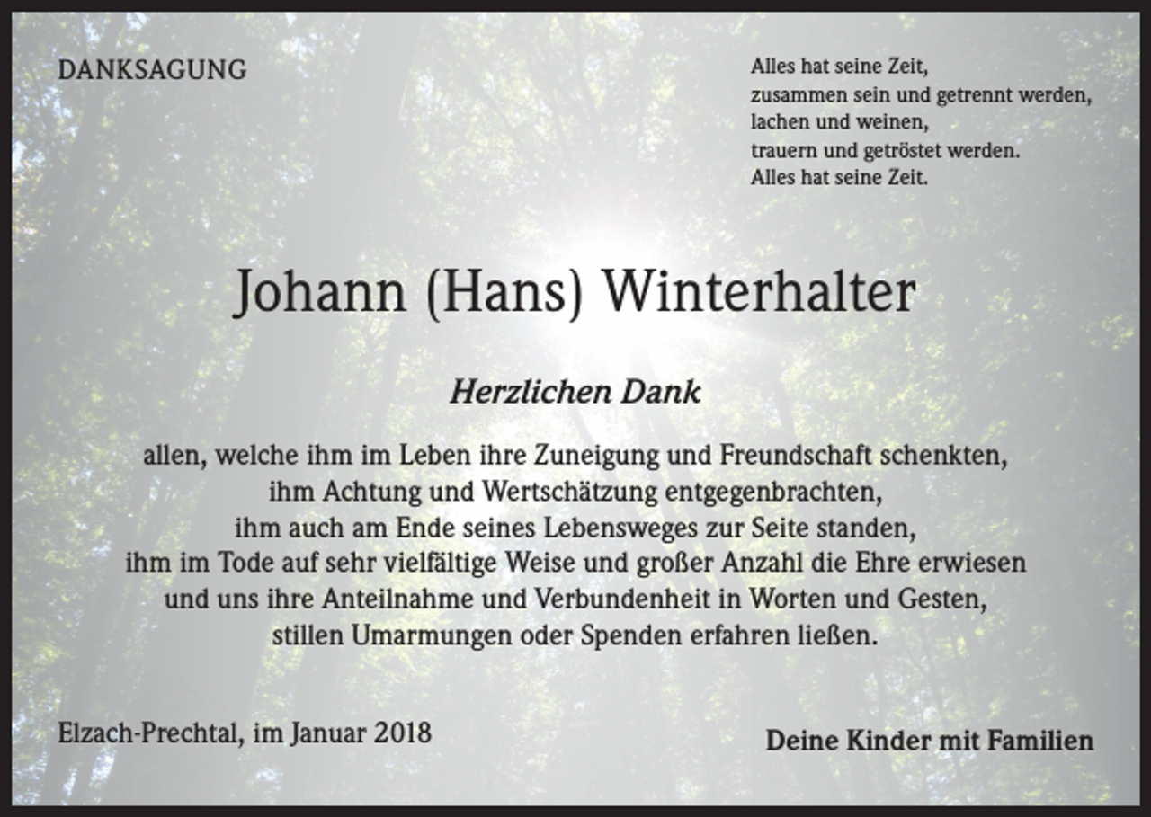 <p>DANKSAGUNG</p><p>Alles hat seine Zeit,<br />zusammen sein und getrennt werden,<br />lachen und weinen,<br />trauern und getröstet werden.<br />Alles hat seine Zeit.</p><p>Johann (Hans) Winterhalter<br />Herzlichen Dank<br />allen, welche ihm im Leben ihre Zuneigung und Freundschaft schenkten,<br />ihm Achtung und Wertschätzung entgegenbrachten,<br />ihm auch am Ende seines Lebensweges zur Seite standen,<br />ihm im Tode auf sehr vielfältige Weise und großer Anzahl die Ehre erwiesen<br />und uns ihre Anteilnahme und Verbundenheit in Worten und Gesten,<br />stillen Umarmungen oder Spenden erfahren ließen.<br />Elzach-Prechtal, im Januar 2018</p><p>Deine Kinder mit Familien</p>