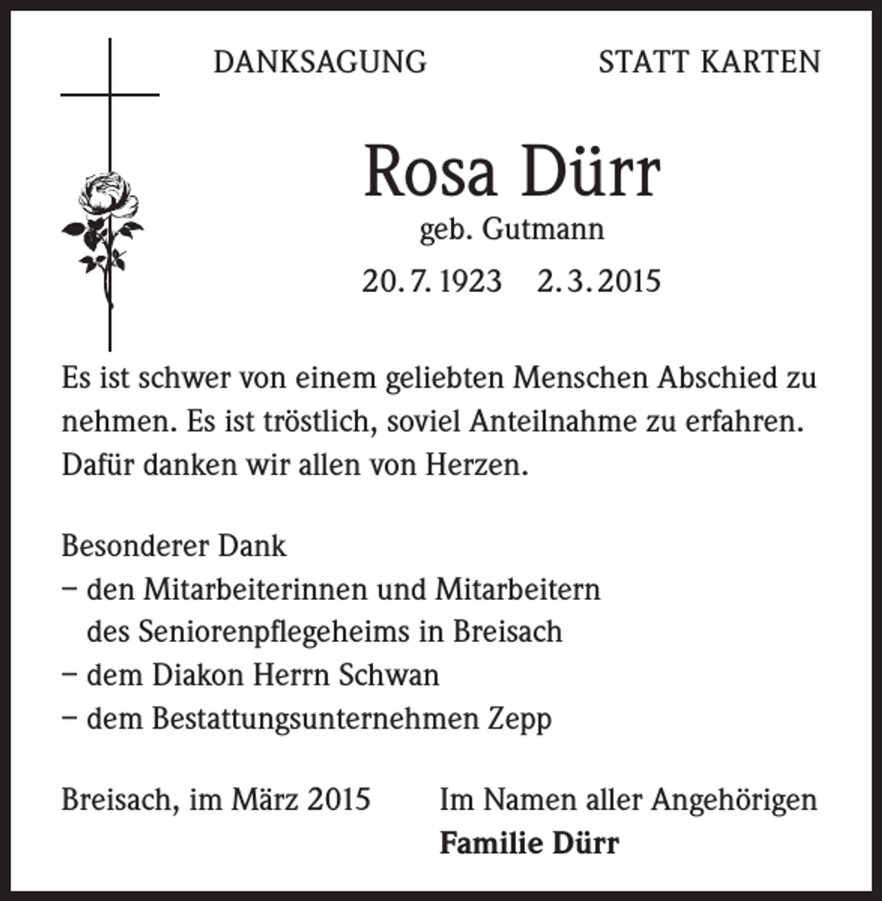 <p>DANKSAGUNG</p><p>STATT KARTEN</p><p>Rosa Dürr<br />geb. Gutmann</p><p>20. 7. 1923 2. 3. 2015<br />Es ist schwer von einem geliebten Menschen Abschied zu<br />nehmen. Es ist tröstlich, soviel Anteilnahme zu erfahren.<br />Dafür danken wir allen von Herzen.<br />Besonderer Dank<br />– den Mitarbeiterinnen und Mitarbeitern<br />des Seniorenpflegeheims in Breisach<br />– dem Diakon Herrn Schwan<br />– dem Bestattungsunternehmen Zepp<br />Breisach, im März 2015</p><p>Im Namen aller Angehörigen<br />Familie Dürr</p>