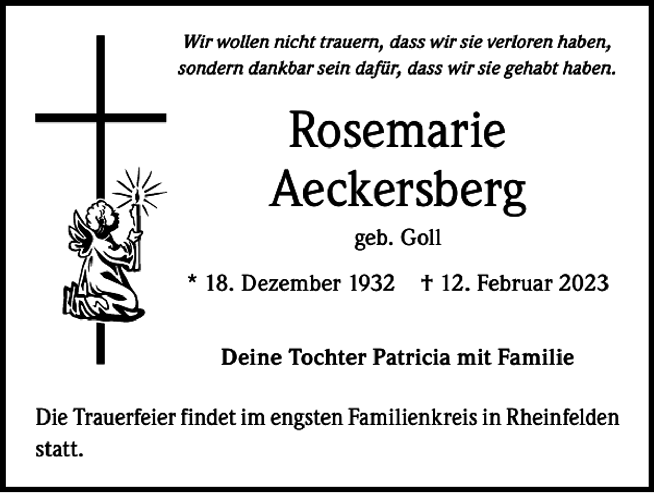 <p>Wir wollen nicht trauern, dass wir sie verloren haben,<br />sondern dankbar sein dafür, dass wir sie gehabt haben.</p><p>Rosemarie<br />Aeckersberg<br />geb. Goll<br />* 18. Dezember 1932 † 12. Februar 2023<br />Deine Tochter Patricia mit Familie<br />Die Trauerfeier findet im engsten Familienkreis in Rheinfelden<br />statt.</p>