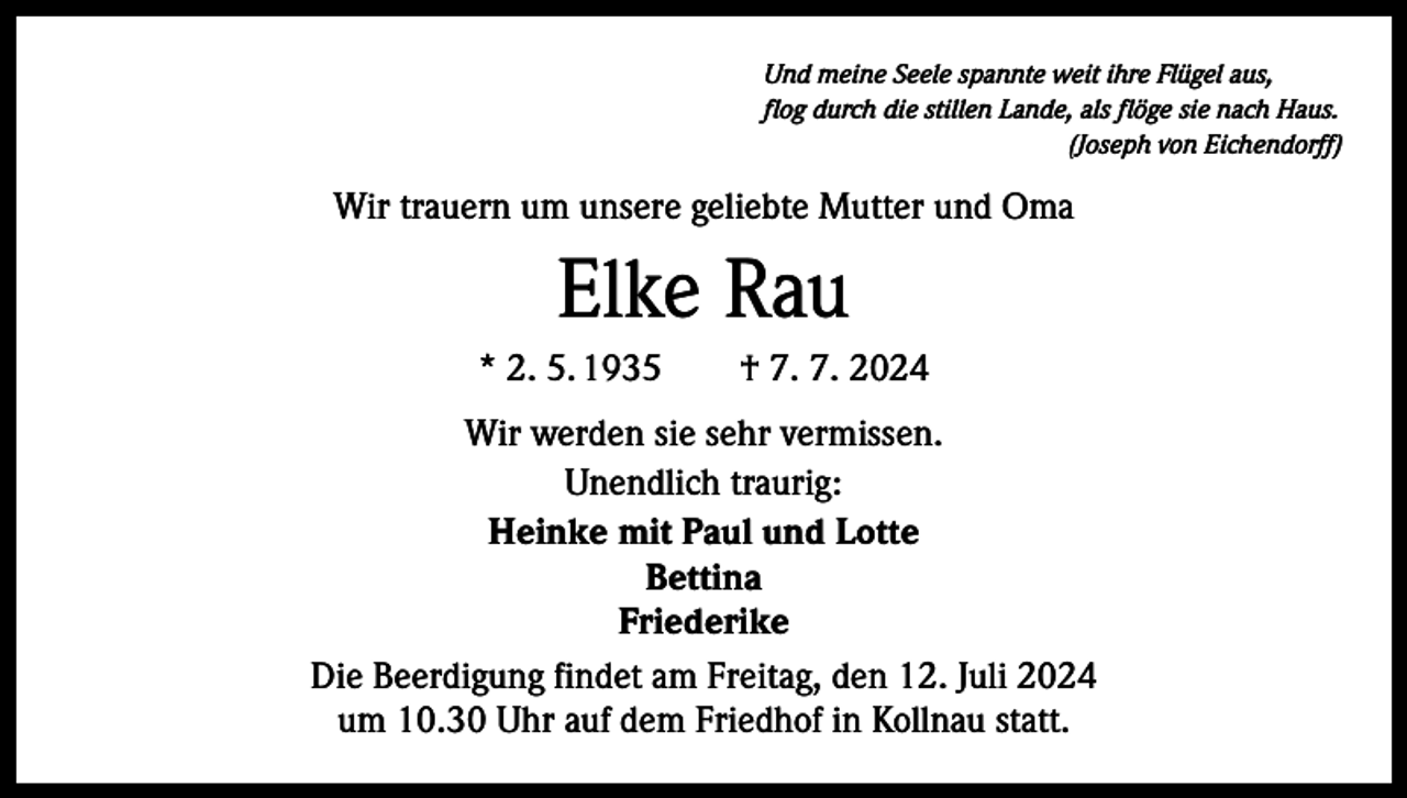 <p>Und meine Seele spannte weit ihre Flügel aus,<br />flog durch die stillen Lande, als flöge sie nach Haus.</p><p>(Joseph von Eichendorff)</p><p>Wir trauern um unsere geliebte Mutter und Oma</p><p>Elke Rau<br />* 2. 5. 1935 † 7. 7. 2024<br />Wir werden sie sehr vermissen.<br />Unendlich traurig:<br />Heinke mit Paul und Lotte<br />Bettina<br />Friederike<br />Die Beerdigung findet am Freitag, den 12. Juli 2024<br />um 10.30 Uhr auf dem Friedhof in Kollnau statt.</p>