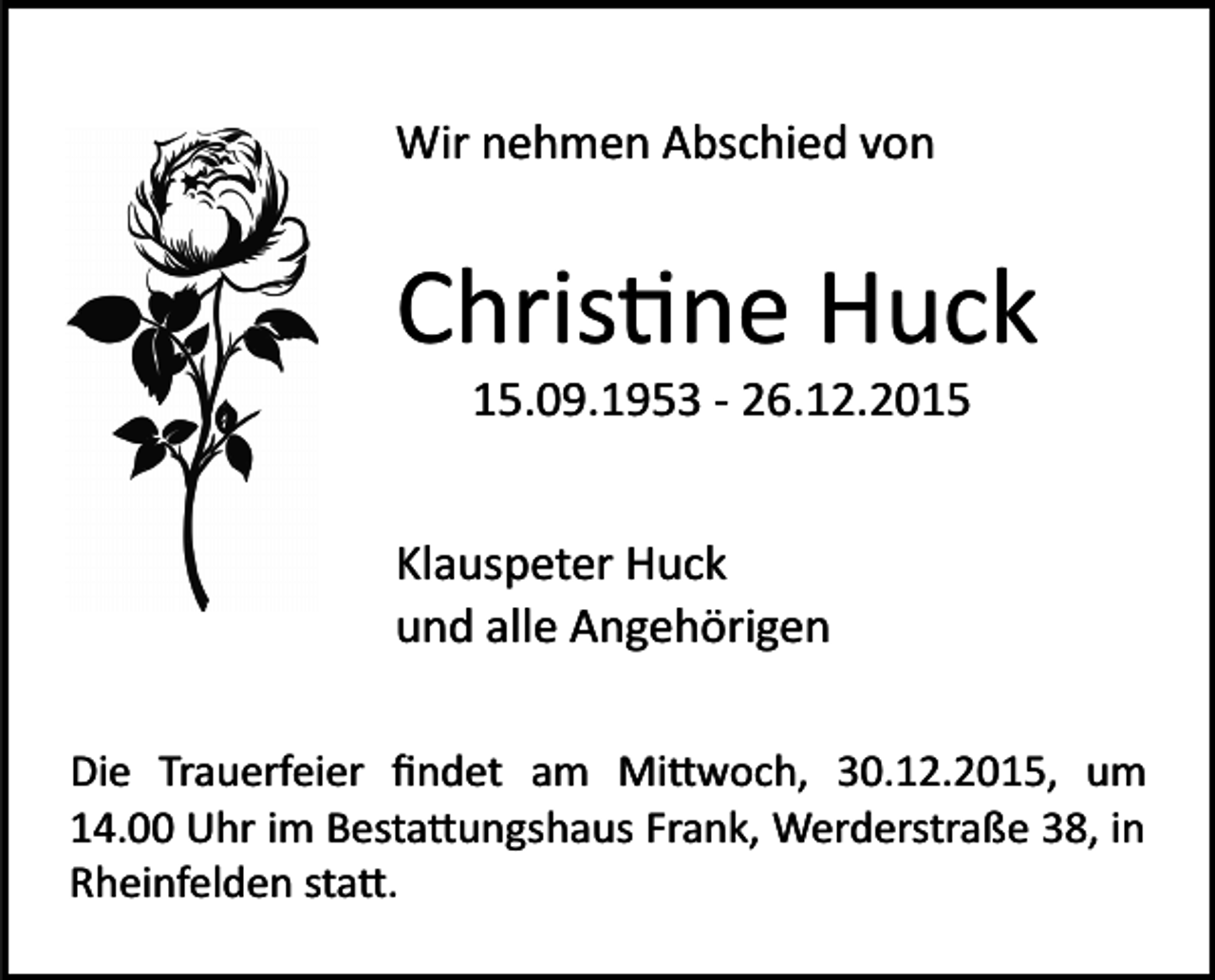 <p>Wir nehmen Abschied von</p><p>Chris�ne Huck<br />15.09.1953 ­ 26.12.2015<br />Klauspeter Huck<br />und alle Angehörigen<br />Die Trauerfeier ﬁndet am Mi�woch, 30.12.2015, um<br />14.00 Uhr im Besta�ungshaus Frank, Werderstraße 38, in<br />Rheinfelden sta�.</p>