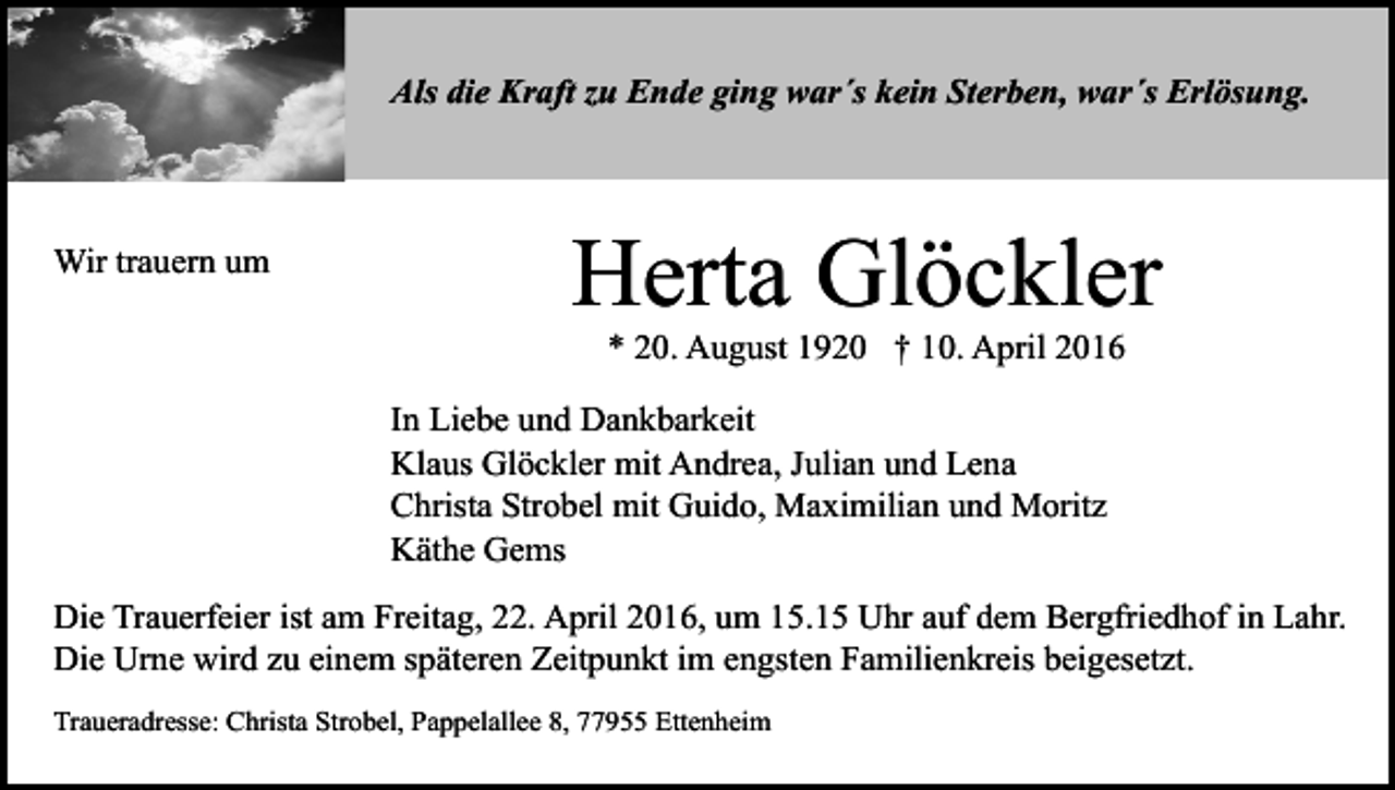 <p>Als die Kraft zu Ende ging war´s kein Sterben, war´s Erlösung.</p><p>Wir trauern um</p><p>Herta Glöckler<br />* 20. August 1920 † 10. April 2016</p><p>In Liebe und Dankbarkeit<br />Klaus Glöckler mit Andrea, Julian und Lena<br />Christa Strobel mit Guido, Maximilian und Moritz<br />Käthe Gems<br />Die Trauerfeier ist am Freitag, 22. April 2016, um 15.15 Uhr auf dem Bergfriedhof in Lahr.<br />Die Urne wird zu einem späteren Zeitpunkt im engsten Familienkreis beigesetzt.<br />Traueradresse: Christa Strobel, Pappelallee 8, 77955 Ettenheim</p>