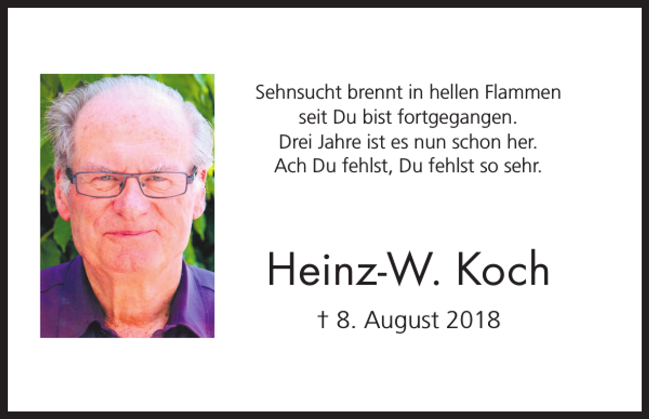 <p>Sehnsucht brennt in hellen Flammen<br />seit Du bist fortgegangen.<br />Drei Jahre ist es nun schon her.<br />Ach Du fehlst, Du fehlst so sehr.</p><p>Heinz-W. Koch<br />† 8. August 2018</p>