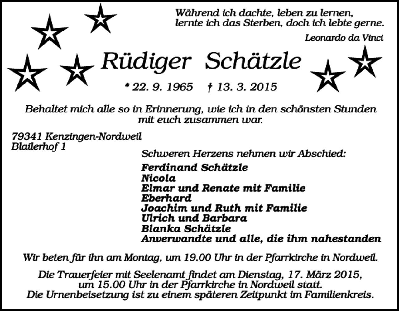 <p>Während ich dachte, leben zu lernen,<br />lernte ich das Sterben, doch ich lebte gerne.<br />Leonardo da Vinci</p><p>Rüdiger Schätzle<br />* 22. 9. 1965</p><p>† 13. 3. 2015</p><p>Behaltet mich alle so in Erinnerung, wie ich in den schönsten Stunden<br />mit euch zusammen war.<br />79341 Kenzingen-Nordweil<br />Blailerhof 1</p><p>Schweren Herzens nehmen wir Abschied:<br />Ferdinand Schätzle<br />Nicola<br />Elmar und Renate mit Familie<br />Eberhard<br />Joachim und Ruth mit Familie<br />Ulrich und Barbara<br />Blanka Schätzle<br />Anverwandte und alle, die ihm nahestanden</p><p>Wir beten für ihn am Montag, um 19.00 Uhr in der Pfarrkirche in Nordweil.</p><p>Die Trauerfeier mit Seelenamt findet am Dienstag, 17. März 2015,<br />um 15.00 Uhr in der Pfarrkirche in Nordweil statt.<br />Die Urnenbeisetzung ist zu einem späteren Zeitpunkt im Familienkreis.</p>