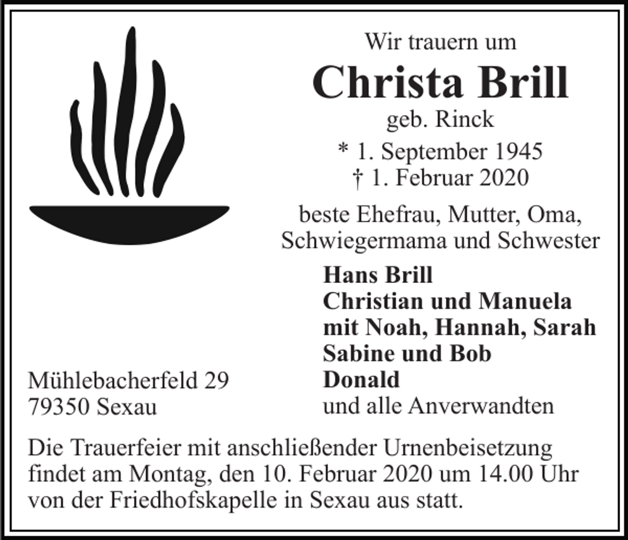 <p>Wir trauern um</p><p>Christa Brill</p><p>Mühlebacherfeld 29<br />79350 Sexau</p><p>geb. Rinck<br />* 1. September 1945<br />† 1. Februar 2020<br />beste Ehefrau, Mutter, Oma,<br />Schwiegermama und Schwester<br />Hans Brill<br />Christian und Manuela<br />mit Noah, Hannah, Sarah<br />Sabine und Bob<br />Donald<br />und alle Anverwandten</p><p>Die Trauerfeier mit anschließender Urnenbeisetzung<br />findet am Montag, den 10. Februar 2020 um 14.00 Uhr<br />von der Friedhofskapelle in Sexau aus statt.</p>