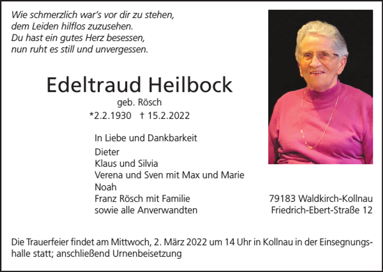<p>Wie schmerzlich war’s vor dir zu stehen,<br />dem Leiden hilflos zuzusehen.<br />Du hast ein gutes Herz besessen,<br />nun ruht es still und unvergessen.</p><p>Edeltraud Heilbock<br />geb. Rösch<br />*2.2.1930 † 15.2.2022<br />In Liebe und Dankbarkeit<br />Dieter<br />Klaus und Silvia<br />Verena und Sven mit Max und Marie<br />Noah<br />Franz Rösch mit Familie<br />sowie alle Anverwandten</p><p>79183 Waldkirch-Kollnau<br />Friedrich-Ebert-Straße 12</p><p>Die Trauerfeier findet am Mittwoch, 2. März 2022 um 14 Uhr in Kollnau in der Einsegnungshalle statt; anschließend Urnenbeisetzung</p>