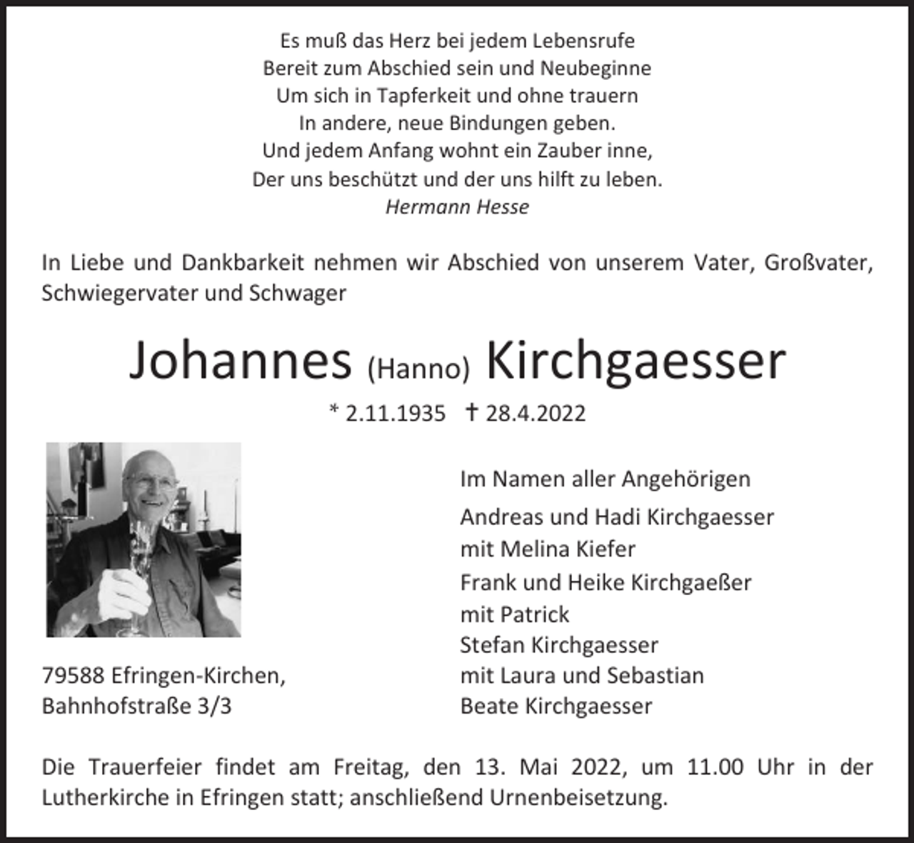 <p>Es muß das Herz bei jedem Lebensrufe<br />Bereit zum Abschied sein und Neubeginne<br />Um sich in Tapferkeit und ohne trauern<br />In andere, neue Bindungen geben.<br />Und jedem Anfang wohnt ein Zauber inne,<br />Der uns beschützt und der uns hilft zu leben.<br />Hermann Hesse</p><p>In Liebe und Dankbarkeit nehmen wir Abschied von unserem Vater, Großvater,<br />Schwiegervater und Schwager</p><p>Johannes (Hanno) Kirchgaesser<br />* 2.11.1935  28.4.2022</p><p>79588 Efringen-Kirchen,<br />Bahnhofstraße 3/3</p><p>Im Namen aller Angehörigen<br />Andreas und Hadi Kirchgaesser<br />mit Melina Kiefer<br />Frank und Heike Kirchgaeßer<br />mit Patrick<br />Stefan Kirchgaesser<br />mit Laura und Sebastian<br />Beate Kirchgaesser</p><p>Die Trauerfeier findet am Freitag, den 13. Mai 2022, um 11.00 Uhr in der<br />Lutherkirche in Efringen statt; anschließend Urnenbeisetzung.</p>