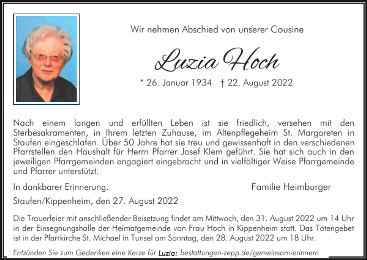 <p>Wir nehmen Abschied von unserer Cousine</p><p>Luzia Hoch</p><p>* 26. Januar 1934 † 22. August 2022</p><p>Nach einem langen und erfüllten Leben ist sie friedlich, versehen mit den<br />Sterbesakramenten, in Ihrem letzten Zuhause, im Altenpflegeheim St. Margareten in<br />Staufen eingeschlafen. Über 50 Jahre hat sie treu und gewissenhaft in den verschiedenen<br />Pfarrstellen den Haushalt für Herrn Pfarrer Josef Klem geführt. Sie hat sich auch in den<br />jeweiligen Pfarrgemeinden engagiert eingebracht und in vielfältiger Weise Pfarrgemeinde<br />und Pfarrer unterstützt.<br />In dankbarer Erinnerung.<br />Staufen/Kippenheim, den 27. August 2022</p><p>Familie Heimburger</p><p>Die Trauerfeier mit anschließender Beisetzung findet am Mittwoch, den 31. August 2022 um 14 Uhr<br />in der Einsegnungshalle der Heimatgemeinde von Frau Hoch in Kippenheim statt. Das Totengebet<br />ist in der Pfarrkirche St. Michael in Tunsel am Sonntag, den 28. August 2022 um 18 Uhr.<br />Entzünden Sie zum Gedenken eine Kerze für</p><p>bestattungen-zepp.de/gemeinsam-erinnern</p>