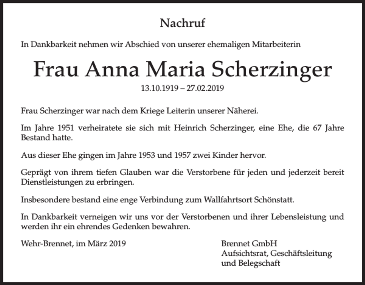 <p>Nachruf<br />In Dankbarkeit nehmen wir Abschied von unserer ehemaligen Mitarbeiterin</p><p>Frau Anna Maria Scherzinger<br />13.10.1919 – 27.02.2019<br />Frau Scherzinger war nach dem Kriege Leiterin unserer Näherei.<br />Im Jahre 1951 verheiratete sie sich mit Heinrich Scherzinger, eine Ehe, die 67 Jahre<br />Bestand hatte.<br />Aus dieser Ehe gingen im Jahre 1953 und 1957 zwei Kinder hervor.<br />Geprägt von ihrem tiefen Glauben war die Verstorbene für jeden und jederzeit bereit<br />Dienstleistungen zu erbringen.<br />Insbesondere bestand eine enge Verbindung zum Wallfahrtsort Schönstatt.<br />In Dankbarkeit verneigen wir uns vor der Verstorbenen und ihrer Lebensleistung und<br />werden ihr ein ehrendes Gedenken bewahren.<br />Wehr-Brennet, im März 2019</p><p>Brennet GmbH<br />Aufsichtsrat, Geschäftsleitung<br />und Belegschaft</p>