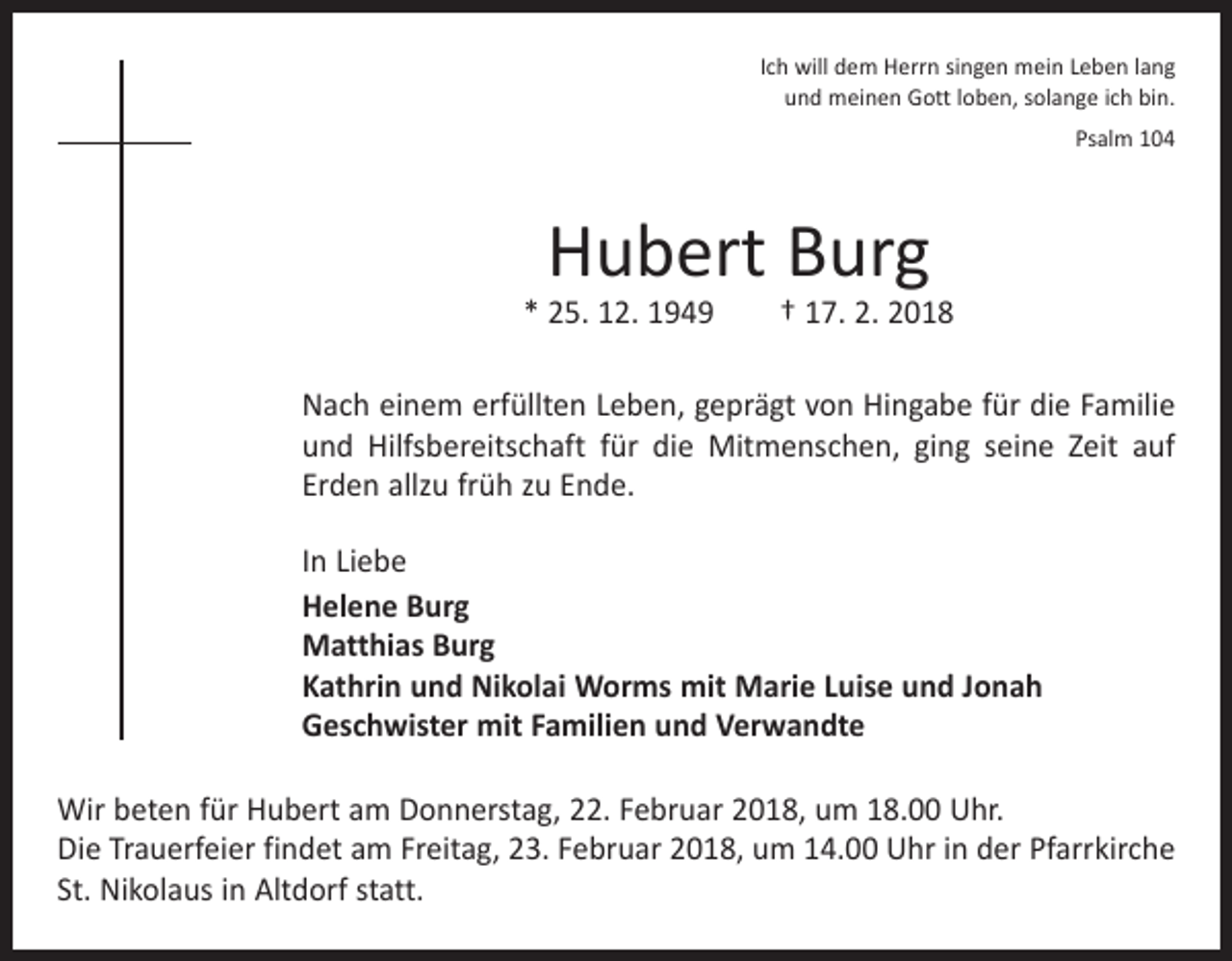 <p>Ich will dem Herrn singen mein Leben lang<br />und meinen Gott loben, solange ich bin.<br />Psalm 104</p><p>Hubert Burg</p><p>* 25. 12. 1949 † 17. 2. 2018<br />Nach einem erfüllten Leben, geprägt von Hingabe für die Familie<br />und Hilfsbereitschaft für die Mitmenschen, ging seine Zeit auf<br />Erden allzu früh zu Ende.<br />In Liebe<br />Helene Burg<br />Matthias Burg<br />Kathrin und Nikolai Worms mit Marie Luise und Jonah<br />Geschwister mit Familien und Verwandte<br />Wir beten für Hubert am Donnerstag, 22. Februar 2018, um 18.00 Uhr.<br />Die Trauerfeier findet am Freitag, 23. Februar 2018, um 14.00 Uhr in der Pfarrkirche<br />St. Nikolaus in Altdorf statt.</p>