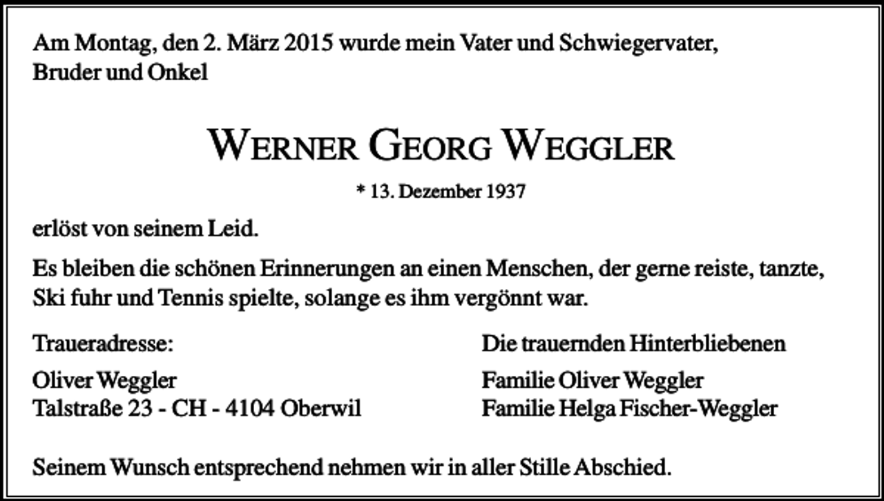 <p>Am Montag, den 2. März 2015 wurde mein Vater und Schwiegervater,<br />Bruder und Onkel</p><p>WERNER GEORG WEGGLER<br />* 13. Dezember 1937</p><p>erlöst von seinem Leid.<br />Es bleiben die schönen Erinnerungen an einen Menschen, der gerne reiste, tanzte,<br />Ski fuhr und Tennis spielte, solange es ihm vergönnt war.<br />Traueradresse:<br />Oliver Weggler<br />Talstraße 23 - CH - 4104 Oberwil</p><p>Die trauernden Hinterbliebenen<br />Familie Oliver Weggler<br />Familie Helga Fischer-Weggler</p><p>Seinem Wunsch entsprechend nehmen wir in aller Stille Abschied.</p>