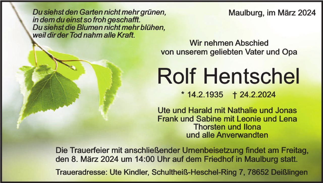 <p>Du siehst den Garten nicht mehr grünen,<br />in dem du einst so froh geschafft.<br />Du siehst die Blumen nicht mehr blühen,<br />weil dir der Tod nahm alle Kraft.</p><p>Maulburg, im März 2024</p><p>Wir nehmen Abschied<br />von unserem geliebten Vater und Opa</p><p>Rolf Hentschel<br />* 14.2.1935</p><p>† 24.2.2024</p><p>Ute und Harald mit Nathalie und Jonas<br />Frank und Sabine mit Leonie und Lena<br />Thorsten und Ilona<br />und alle Anverwandten<br />Die Trauerfeier mit anschließender Urnenbeisetzung findet am Freitag,<br />den 8. März 2024 um 14:00 Uhr auf dem Friedhof in Maulburg statt.<br />Traueradresse: Ute Kindler, Schultheiß-Heschel-Ring 7, 78652 Deißlingen</p>