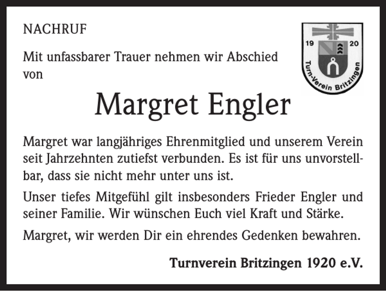 <p>NACHRUF<br />Mit unfassbarer Trauer nehmen wir Abschied<br />von</p><p>Margret Engler<br />Margret war langjähriges Ehrenmitglied und unserem Verein<br />seit Jahrzehnten zutiefst verbunden. Es ist für uns unvorstellbar, dass sie nicht mehr unter uns ist.<br />Unser tiefes Mitgefühl gilt insbesonders Frieder Engler und<br />seiner Familie. Wir wünschen Euch viel Kraft und Stärke.<br />Margret, wir werden Dir ein ehrendes Gedenken bewahren.<br />Turnverein Britzingen 1920 e.V.</p>