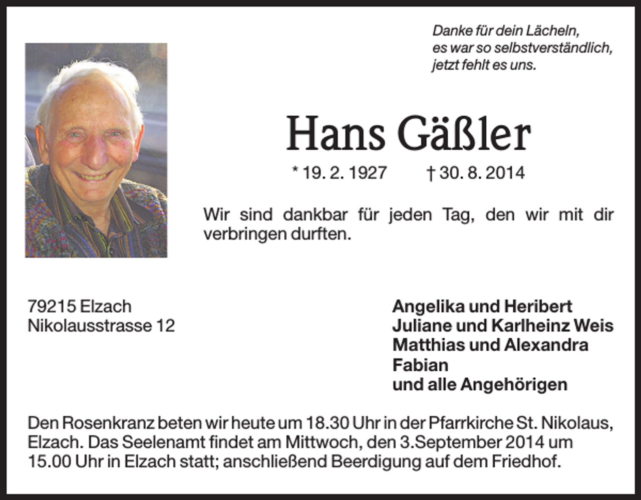 <p>Danke für dein Lächeln,<br />es war so selbstverständlich,<br />jetzt fehlt es uns.</p><p>Hans Gäßler<br />* 19. 2. 1927</p><p>† 30. 8. 2014</p><p>Wir sind dankbar für jeden Tag, den wir mit dir<br />verbringen durften.</p><p>79215 Elzach<br />Nikolausstrasse 12</p><p>Angelika und Heribert<br />Juliane und Karlheinz Weis<br />Matthias und Alexandra<br />Fabian<br />und alle Angehörigen</p><p>Den Rosenkranz beten wir heute um 18.30 Uhr in der Pfarrkirche St. Nikolaus,<br />Elzach. Das Seelenamt findet am Mittwoch, den 3.September 2014 um<br />15.00 Uhr in Elzach statt; anschließend Beerdigung auf dem Friedhof.</p>