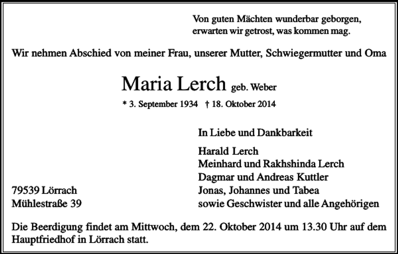 <p>Von guten Mächten wunderbar geborgen,<br />erwarten wir getrost, was kommen mag.</p><p>Wir nehmen Abschied von meiner Frau, unserer Mutter, Schwiegermutter und Oma</p><p>Maria Lerch geb. Weber<br />* 3. September 1934 † 18. Oktober 2014</p><p>In Liebe und Dankbarkeit</p><p>79539 Lörrach<br />Mühlestraße 39</p><p>Harald Lerch<br />Meinhard und Rakhshinda Lerch<br />Dagmar und Andreas Kuttler<br />Jonas, Johannes und Tabea<br />sowie Geschwister und alle Angehörigen</p><p>Die Beerdigung findet am Mittwoch, dem 22. Oktober 2014 um 13.30 Uhr auf dem<br />Hauptfriedhof in Lörrach statt.</p>