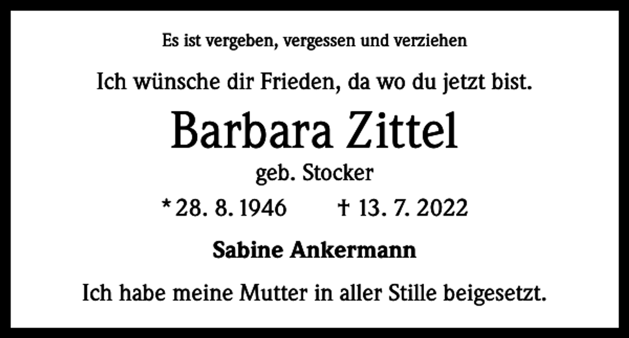 <p>Es ist vergeben, vergessen und verziehen</p><p>Ich wünsche dir Frieden, da wo du jetzt bist.</p><p>Barbara Zittel</p><p>geb. Stocker<br />* 28. 8. 1946 † 13. 7. 2022<br />Sabine Ankermann<br />Ich habe meine Mutter in aller Stille beigesetzt.</p>