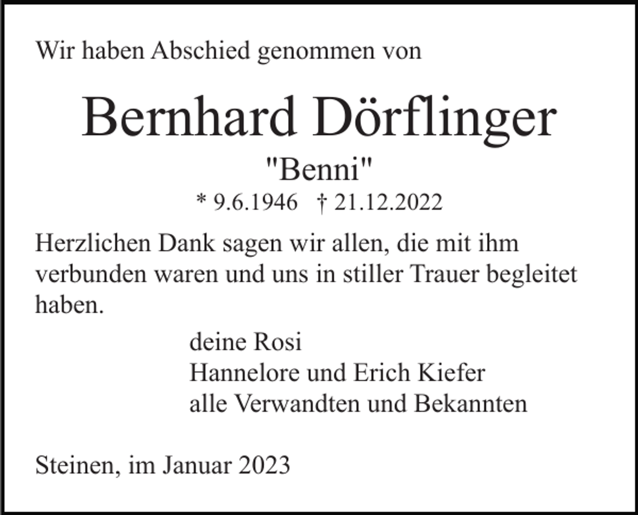 <p>Wir haben Abschied genommen von</p><p>Bernhard Dörflinger<br />"Benni"<br />* 9.6.1946 † 21.12.2022</p><p>Herzlichen Dank sagen wir allen, die mit ihm<br />verbunden waren und uns in stiller Trauer begleitet<br />haben.<br />deine Rosi<br />Hannelore und Erich Kiefer<br />alle Verwandten und Bekannten<br />Steinen, im Januar 2023</p>
