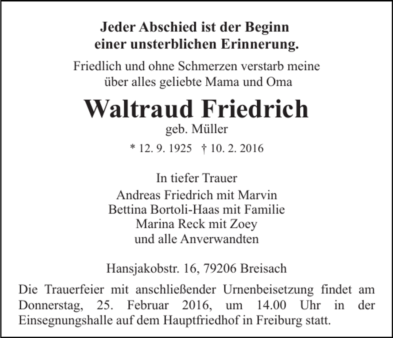 <p>Jeder Abschied ist der Beginn<br />einer unsterblichen Erinnerung.<br />Friedlich und ohne Schmerzen verstarb meine<br />über alles geliebte Mama und Oma</p><p>Waltraud Friedrich<br />geb. Müller</p><p>* 12. 9. 1925 † 10. 2. 2016</p><p>In tiefer Trauer<br />Andreas Friedrich mit Marvin<br />Bettina Bortoli-Haas mit Familie<br />Marina Reck mit Zoey<br />und alle Anverwandten<br />Hansjakobstr. 16, 79206 Breisach<br />Die Trauerfeier mit anschließender Urnenbeisetzung findet am<br />Donnerstag, 25. Februar 2016, um 14.00 Uhr in der<br />Einsegnungshalle auf dem Hauptfriedhof in Freiburg statt.</p>
