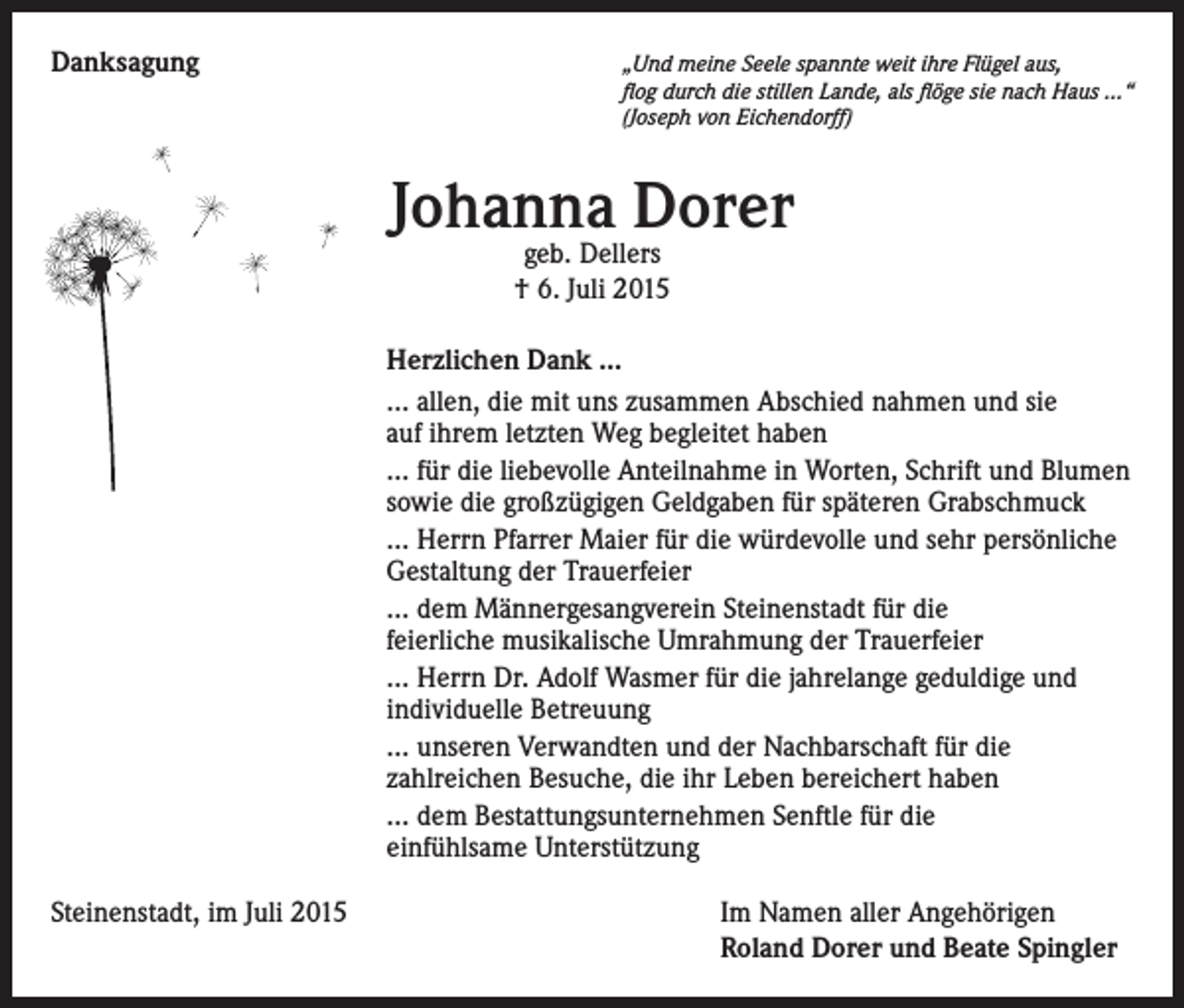 <p>Danksagung</p><p>„ Und meine Seele spannte weit ihre Flügel aus,<br />flog durch die stillen Lande, als flöge sie nach Haus …“<br />(Joseph von Eichendorff)</p><p>Johanna Dorer<br />geb. Dellers<br />† 6. Juli 2015</p><p>Herzlichen Dank …<br />… allen, die mit uns zusammen Abschied nahmen und sie<br />auf ihrem letzten Weg begleitet haben<br />… für die liebevolle Anteilnahme in Worten, Schrift und Blumen<br />sowie die großzügigen Geldgaben für späteren Grabschmuck<br />… Herrn Pfarrer Maier für die würdevolle und sehr persönliche<br />Gestaltung der Trauerfeier<br />… dem Männergesangverein Steinenstadt für die<br />feierliche musikalische Umrahmung der Trauerfeier<br />… Herrn Dr. Adolf Wasmer für die jahrelange geduldige und<br />individuelle Betreuung<br />… unseren Verwandten und der Nachbarschaft für die<br />zahlreichen Besuche, die ihr Leben bereichert haben<br />… dem Bestattungsunternehmen Senftle für die<br />einfühlsame Unterstützung<br />Steinenstadt, im Juli 2015</p><p>I m Namen aller Angehörigen<br />Roland Dorer und Beate Spingler</p>