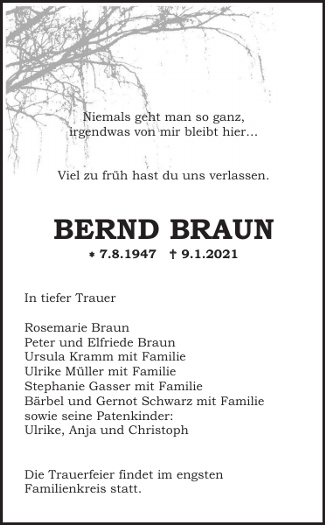 <p>Niemals geht man so ganz,<br />irgendwas von mir bleibt hier…</p><p>Viel zu früh hast du uns verlassen.</p><p>BERND BRAUN<br />� 7.8.1947</p><p>� 9.1.2021</p><p>In tiefer Trauer<br />Rosemarie Braun<br />Peter und Elfriede Braun<br />Ursula Kramm mit Familie<br />Ulrike Müller mit Familie<br />Stephanie Gasser mit Familie<br />Bärbel und Gernot Schwarz mit Familie<br />sowie seine Patenkinder:<br />Ulrike, Anja und Christoph</p><p>Die Trauerfeier findet im engsten<br />Familienkreis statt.</p>