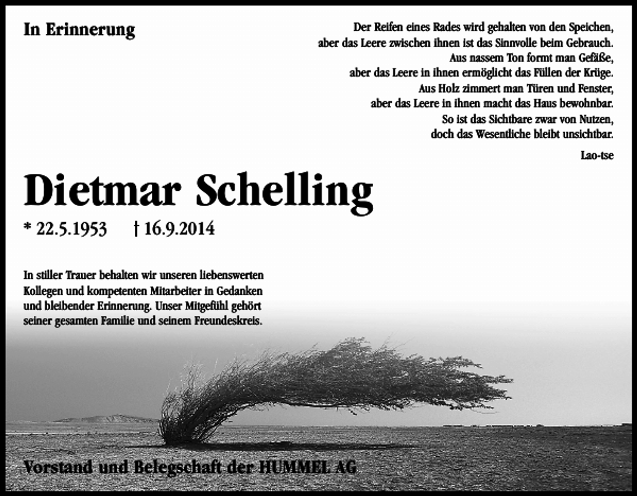 <p>In Erinnerung</p><p>Der Reifen eines Rades wird gehalten von den Speichen,<br />aber das Leere zwischen ihnen ist das Sinnvolle beim Gebrauch.<br />Aus nassem Ton formt man Gefäße,<br />aber das Leere in ihnen ermöglicht das Füllen der Krüge.<br />Aus Holz zimmert man Türen und Fenster,<br />aber das Leere in ihnen macht das Haus bewohnbar.<br />So ist das Sichtbare zwar von Nutzen,<br />doch das Wesentliche bleibt unsichtbar.<br />Lao-tse</p><p>Dietmar Schelling<br />* 22.5.1953</p><p>16.9.2014</p><p>In stiller Trauer behalten wir unseren liebenswerten<br />Kollegen und kompetenten Mitarbeiter in Gedanken<br />und bleibender Erinnerung. Unser Mitgefühl gehört<br />seiner gesamten Familie und seinem Freundeskreis.</p><p>Vorstand und Belegschaft der HUMMEL AG</p>