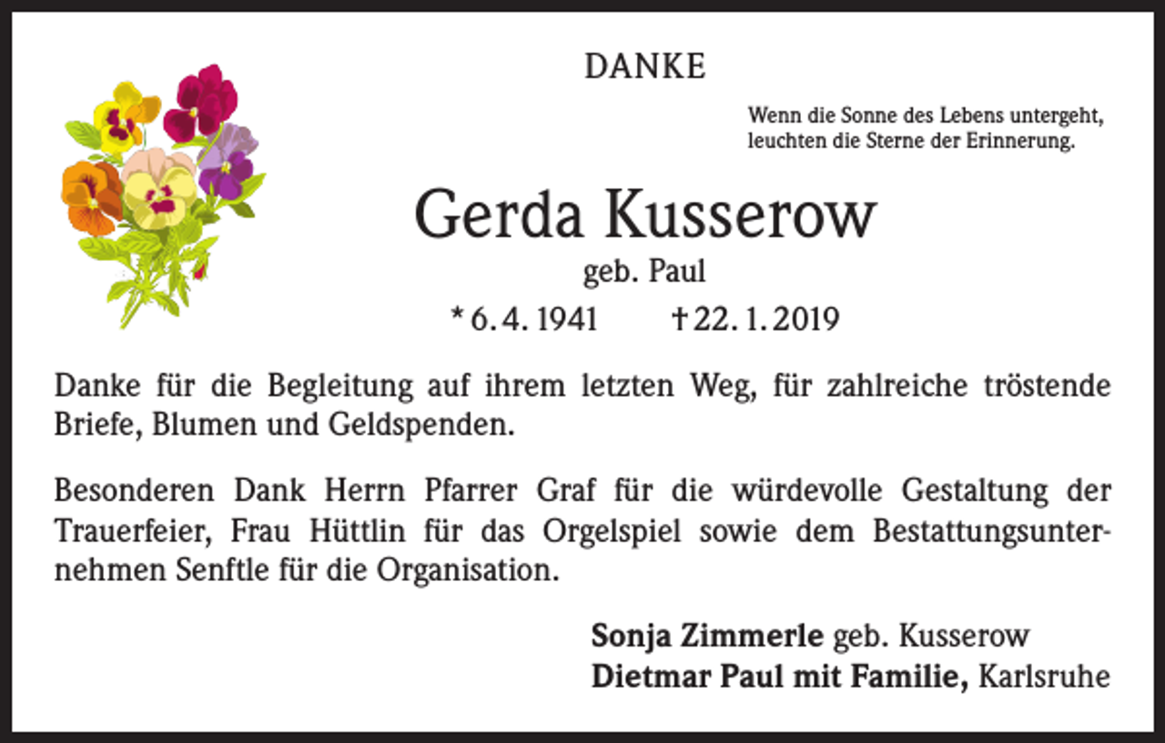 <p>DANKE<br />Wenn die Sonne des Lebens untergeht,<br />leuchten die Sterne der Erinnerung.</p><p>Gerda Kusserow<br />geb. Paul<br />* 6. 4. 1941 † 22. 1. 2019</p><p>Danke für die Begleitung auf ihrem letzten Weg, für zahlreiche tröstende<br />­Briefe, Blumen und Geldspenden.<br />Besonderen Dank Herrn Pfarrer Graf für die würdevolle Gestaltung der<br />­Trauerfeier, Frau Hüttlin für das Orgelspiel sowie dem Bestattungsunter­<br />nehmen Senftle für die Organisation.<br />Sonja Zimmerle geb. Kusserow<br />Dietmar Paul mit Familie, Karlsruhe</p>