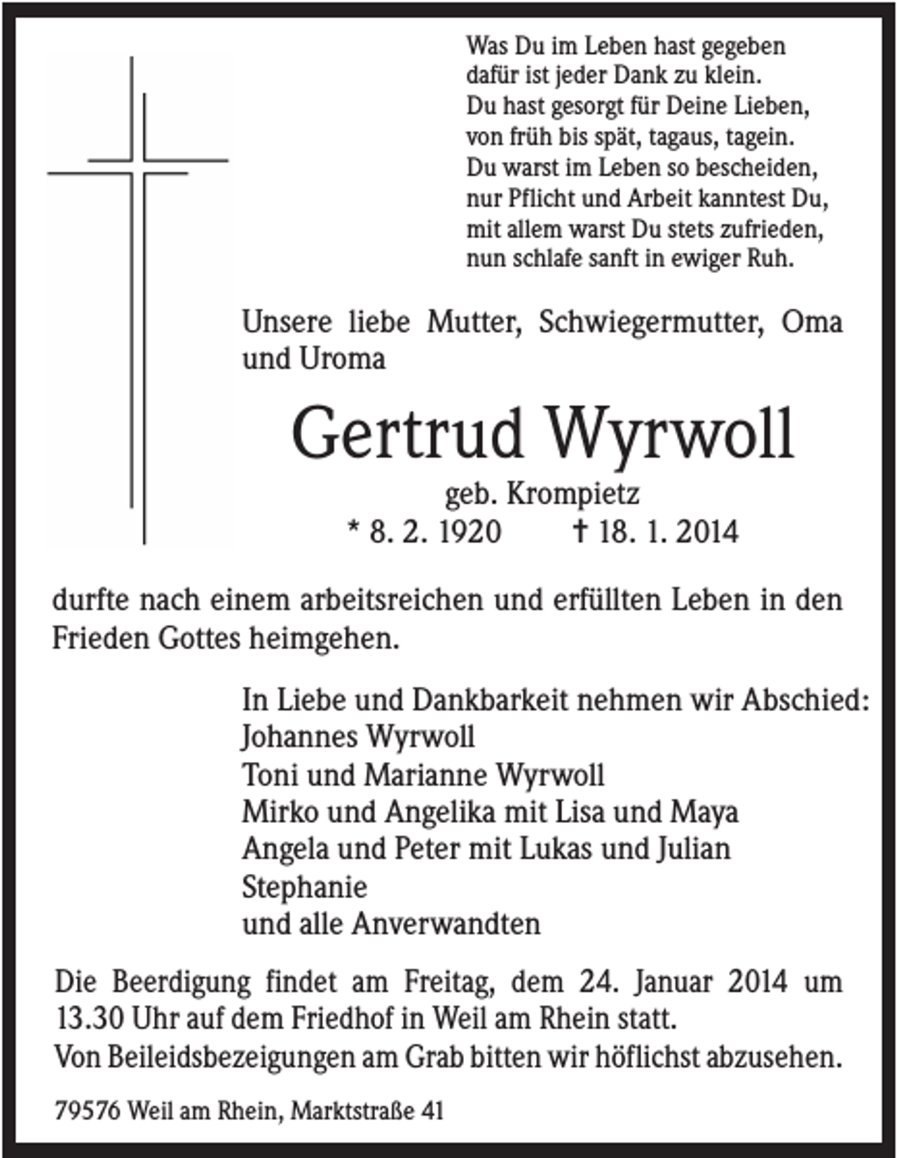<p>Was Du im Leben hast gegeben<br />dafür ist jeder Dank zu klein.<br />Du hast gesorgt für Deine Lieben,<br />von früh bis spät, tagaus, tagein.<br />Du warst im Leben so bescheiden,<br />nur Pflicht und Arbeit kanntest Du,<br />mit allem warst Du stets zufrieden,<br />nun schlafe sanft in ewiger Ruh.</p><p>Unsere liebe Mutter, Schwiegermutter, Oma<br />und Uroma</p><p>Gertrud Wyrwoll<br />geb. Krompietz<br />* 8. 2. 1920<br />✝ 18. 1. 2014<br />durfte nach einem arbeitsreichen und erfüllten Leben in den<br />Frieden Gottes heimgehen.<br />In Liebe und Dankbarkeit nehmen wir Abschied:<br />Johannes Wyrwoll<br />Toni und Marianne Wyrwoll<br />Mirko und Angelika mit Lisa und Maya<br />Angela und Peter mit Lukas und Julian<br />Stephanie<br />und alle Anverwandten<br />Die Beerdigung findet am Freitag, dem 24. Januar 2014 um<br />13.30 Uhr auf dem Friedhof in Weil am Rhein statt.<br />Von Beileidsbezeigungen am Grab bitten wir höflichst abzusehen.<br />79576 Weil am Rhein, Marktstraße 41</p>
