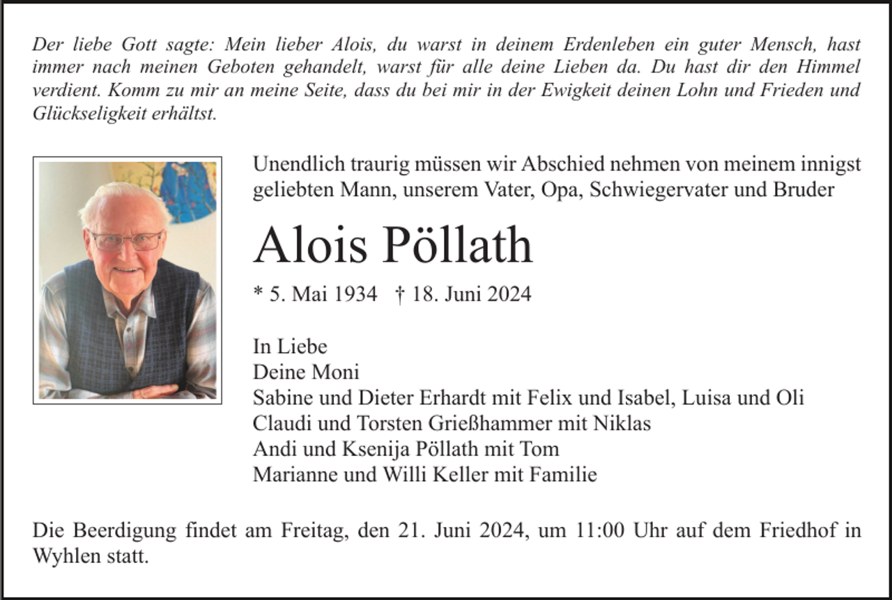 <p>Der liebe Gott sagte: Mein lieber Alois, du warst in deinem Erdenleben ein guter Mensch, hast<br />immer nach meinen Geboten gehandelt, warst für alle deine Lieben da. Du hast dir den Himmel<br />verdient. Komm zu mir an meine Seite, dass du bei mir in der Ewigkeit deinen Lohn und Frieden und<br />Glückseligkeit erhältst.</p><p>Unendlich traurig müssen wir Abschied nehmen von meinem innigst<br />geliebten Mann, unserem Vater, Opa, Schwiegervater und Bruder</p><p>Alois Pöllath<br />* 5. Mai 1934 † 18. Juni 2024<br />In Liebe<br />Deine Moni<br />Sabine und Dieter Erhardt mit Felix und Isabel, Luisa und Oli<br />Claudi und Torsten Grießhammer mit Niklas<br />Andi und Ksenija Pöllath mit Tom<br />Marianne und Willi Keller mit Familie<br />Die Beerdigung findet am Freitag, den 21. Juni 2024, um 11:00 Uhr auf dem Friedhof in<br />Wyhlen statt.</p>