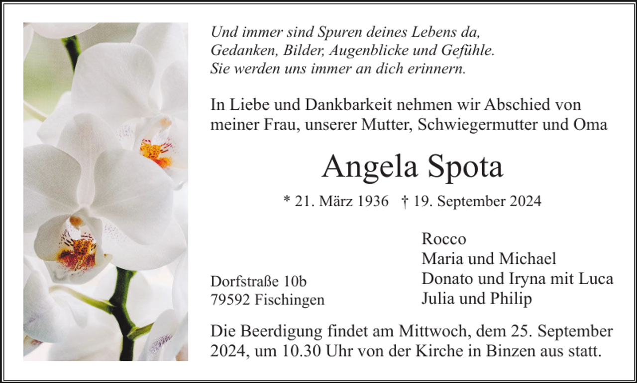 <p>Und immer sind Spuren deines Lebens da,<br />Gedanken, Bilder, Augenblicke und Gefühle.<br />Sie werden uns immer an dich erinnern.</p><p>In Liebe und Dankbarkeit nehmen wir Abschied von<br />meiner Frau, unserer Mutter, Schwiegermutter und Oma</p><p>Angela Spota<br />* 21. März 1936 † 19. September 2024</p><p>Dorfstraße 10b<br />79592 Fischingen</p><p>Rocco<br />Maria und Michael<br />Donato und Iryna mit Luca<br />Julia und Philip</p><p>Die Beerdigung findet am Mittwoch, dem 25. September<br />2024, um 10.30 Uhr von der Kirche in Binzen aus statt.</p>