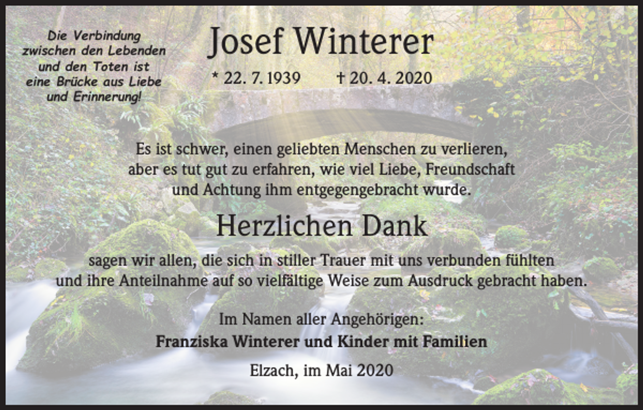 <p>Die Verbindung<br />zwischen den Lebenden<br />und den Toten ist<br />eine Brücke aus Liebe<br />und Erinnerung!</p><p>Josef Winterer<br />* 22. 7. 1939 † 20. 4. 2020</p><p>Es ist schwer, einen geliebten Menschen zu verlieren,<br />aber es tut gut zu erfahren, wie viel Liebe, Freundschaft<br />und Achtung ihm entgegengebracht wurde.</p><p>Herzlichen Dank<br />sagen wir allen, die sich in stiller Trauer mit uns verbunden fühlten<br />und ihre Anteilnahme auf so vielfältige Weise zum Ausdruck gebracht haben.<br />Im Namen aller Angehörigen:<br />Franziska Winterer und Kinder mit Familien<br />Elzach, im Mai 2020</p>