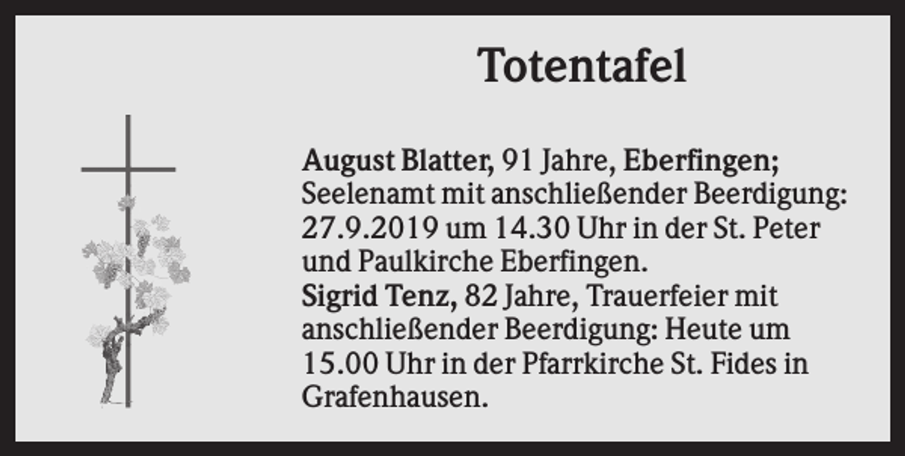 <p>Totentafel<br />August Blatter, 91 Jahre, Eberfingen;<br />Seelenamt mit anschließender Beerdigung:<br />27.9.2019 um 14.30 Uhr in der St. Peter<br />und Paulkirche Eberfingen.<br />Sigrid Tenz, 82 Jahre, Trauerfeier mit<br />anschließender Beerdigung: Heute um<br />15.00 Uhr in der Pfarrkirche St. Fides in<br />Grafenhausen.</p>