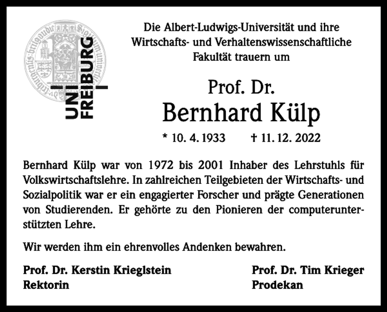 <p>Die Albert-Ludwigs-Universität und ihre<br />Wirtschafts- und Verhaltenswissenschaftliche<br />Fakultät trauern um</p><p>Prof. Dr.</p><p>Bernhard Külp<br />* 10. 4. 1933 † 11. 12. 2022<br />Bernhard Külp war von 1972 bis 2001 Inhaber des Lehrstuhls für<br />Volkswirtschaftslehre. In zahlreichen Teilgebieten der Wirtschafts- und<br />Sozialpolitik war er ein engagierter Forscher und prägte Generationen<br />von Studierenden. Er gehörte zu den Pionieren der computerunterstützten Lehre.<br />Wir werden ihm ein ehrenvolles Andenken bewahren.<br />Prof. Dr. Kerstin Krieglstein<br />Prof. Dr. Tim Krieger<br />Rektorin Prodekan</p>