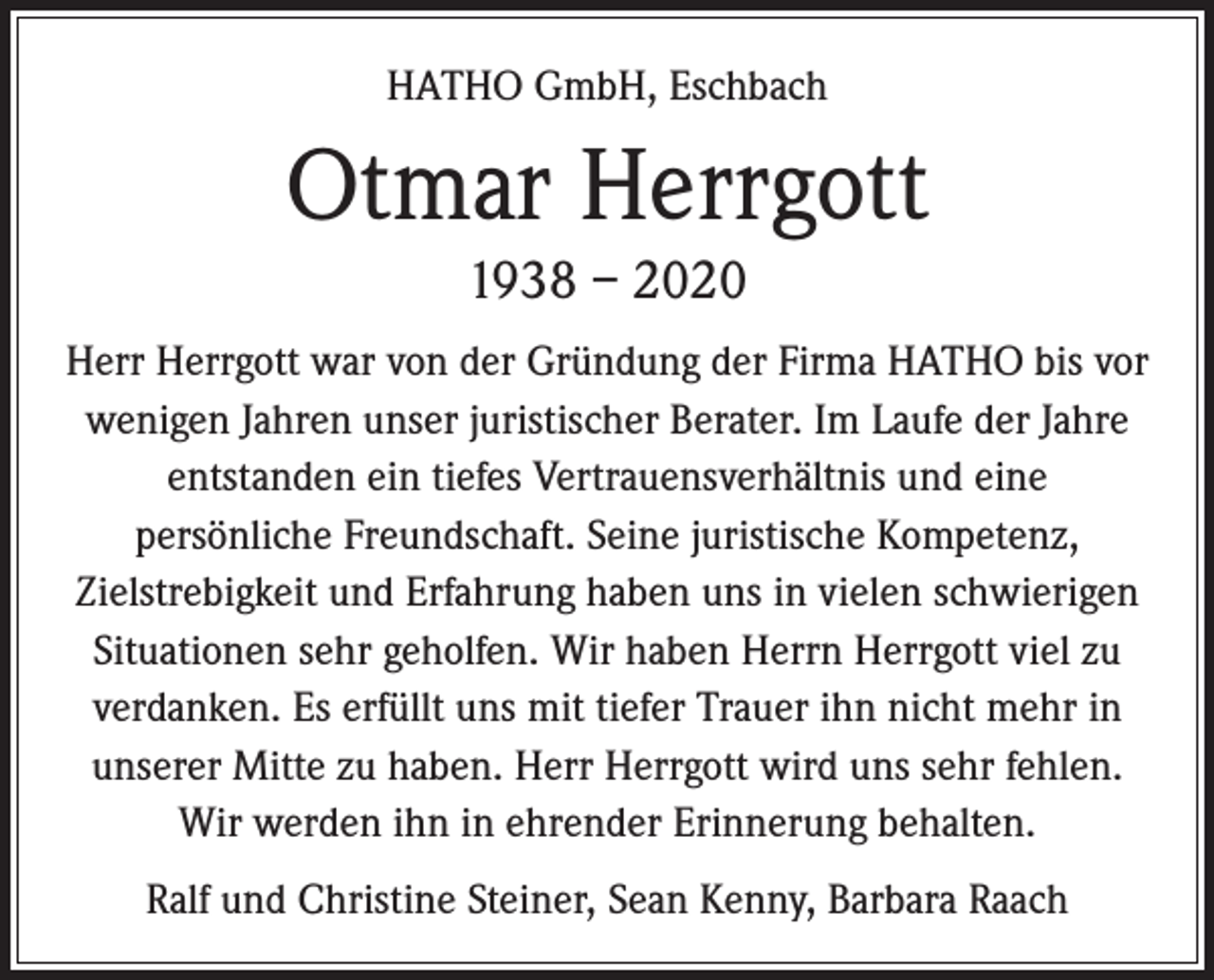 <p>HATHO GmbH, Eschbach</p><p>Otmar Herrgott<br />1938 – 2020<br />Herr Herrgott war von der Gründung der Firma HATHO bis vor<br />wenigen Jahren unser juristischer Berater. Im Laufe der Jahre<br />entstanden ein tiefes Vertrauensverhältnis und eine<br />persönliche Freundschaft. Seine juristische Kompetenz,<br />Zielstrebigkeit und Erfahrung haben uns in vielen schwierigen<br />Situationen sehr geholfen. Wir haben Herrn Herrgott viel zu<br />verdanken. Es erfüllt uns mit tiefer Trauer ihn nicht mehr in<br />unserer Mitte zu haben. Herr Herrgott wird uns sehr fehlen.<br />Wir werden ihn in ehrender Erinnerung behalten.<br />Ralf und Christine Steiner, Sean Kenny, Barbara Raach</p>