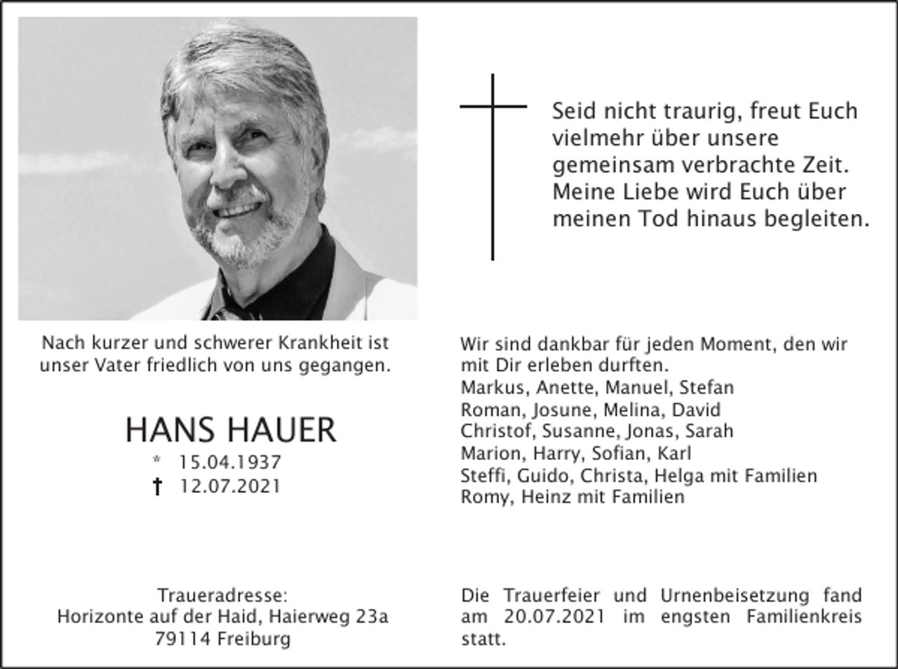 <p>Seid nicht traurig, freut Euch<br />vielmehr über unsere<br />gemeinsam verbrachte Zeit.<br />Meine Liebe wird Euch über<br />meinen Tod hinaus begleiten.</p><p>Nach kurzer und schwerer Krankheit ist<br />unser Vater friedlich von uns gegangen.</p><p>HANS HAUER<br />* 15.04.1937<br />12.07.2021</p><p>Traueradresse:<br />Horizonte auf der Haid, Haierweg 23a<br />79114 Freiburg</p><p>Wir sind dankbar für jeden Moment, den wir<br />mit Dir erleben durften.<br />Markus, Anette, Manuel, Stefan<br />Roman, Josune, Melina, David<br />Christof, Susanne, Jonas, Sarah<br />Marion, Harry, Sofian, Karl<br />Steffi, Guido, Christa, Helga mit Familien<br />Romy, Heinz mit Familien</p><p>Die Trauerfeier und Urnenbeisetzung fand<br />am 20.07.2021 im engsten Familienkreis<br />statt.</p>