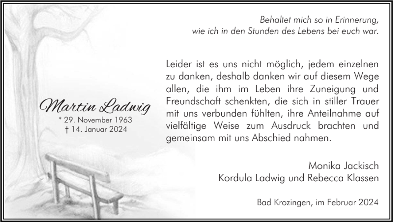 <p>Behaltet mich so in Erinnerung,<br />wie ich in den Stunden des Lebens bei euch war.</p><p>Martin Ladwig<br />* 29. November 1963<br />† 14. Januar 2024</p><p>Leider ist es uns nicht möglich, jedem einzelnen<br />zu danken, deshalb danken wir auf diesem Wege<br />allen, die ihm im Leben ihre Zuneigung und<br />Freundschaft schenkten, die sich in stiller Trauer<br />mit uns verbunden fühlten, ihre Anteilnahme auf<br />vielfältige Weise zum Ausdruck brachten und<br />gemeinsam mit uns Abschied nahmen.<br />Monika Jackisch<br />Kordula Ladwig und Rebecca Klassen<br />Bad Krozingen, im Februar 2024</p>