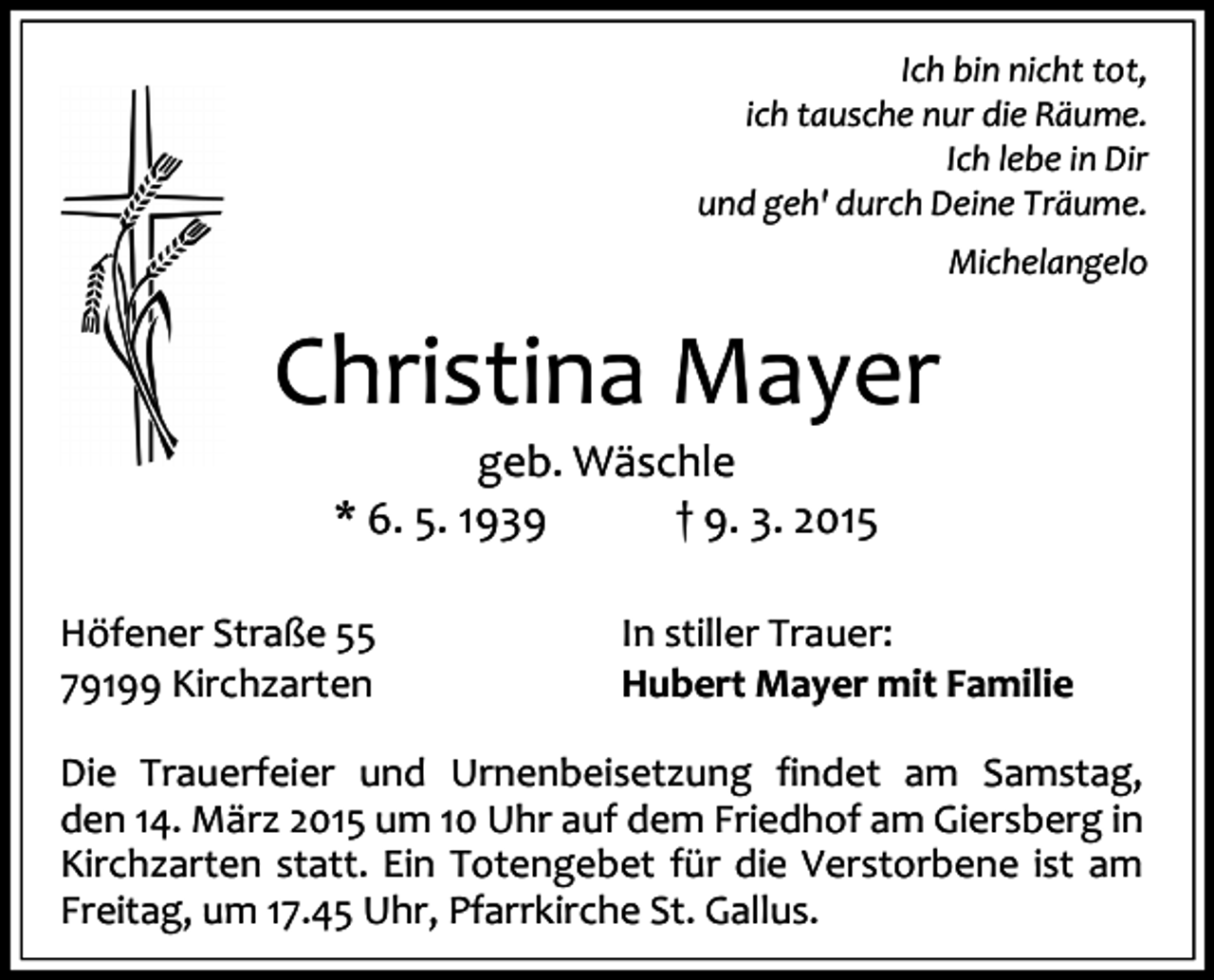 <p>Ich bin nicht tot,<br />ich tausche nur die Räume.<br />Ich lebe in Dir<br />und geh' durch Deine Träume.<br />Michelangelo</p><p>Christina Mayer<br />geb. Wäschle<br />* 6. 5. 1939<br />† 9. 3. 2015</p><p>Höfener Straße 55<br />79199 Kirchzarten</p><p>In stiller Trauer:<br />Hubert Mayer mit Familie</p><p>Die Trauerfeier und Urnenbeisetzung findet am Samstag,<br />den 14. März 2015 um 10 Uhr auf dem Friedhof am Giersberg in<br />Kirchzarten statt. Ein Totengebet für die Verstorbene ist am<br />Freitag, um 17.45 Uhr, Pfarrkirche St. Gallus.</p>